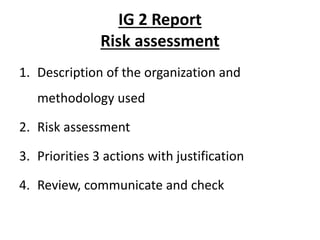 IG 2 Report
Risk assessment
1. Description of the organization and
methodology used
2. Risk assessment
3. Priorities 3 actions with justification
4. Review, communicate and check
 