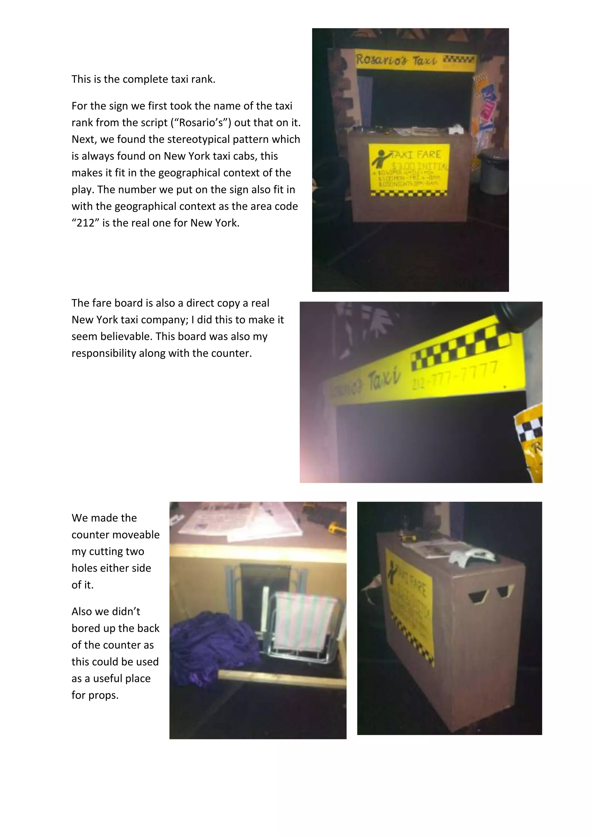 This is the complete taxi rank.
For the sign we first took the name of the taxi
rank from the script (“Rosario’s”) out that on it.
Next, we found the stereotypical pattern which
is always found on New York taxi cabs, this
makes it fit in the geographical context of the
play. The number we put on the sign also fit in
with the geographical context as the area code
“212” is the real one for New York.
The fare board is also a direct copy a real
New York taxi company; I did this to make it
seem believable. This board was also my
responsibility along with the counter.
We made the
counter moveable
my cutting two
holes either side
of it.
Also we didn’t
bored up the back
of the counter as
this could be used
as a useful place
for props.