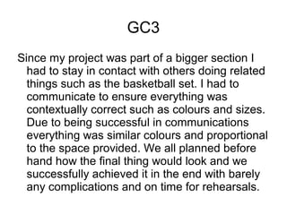 GC3
Since my project was part of a bigger section I
had to stay in contact with others doing related
things such as the basketball set. I had to
communicate to ensure everything was
contextually correct such as colours and sizes.
Due to being successful in communications
everything was similar colours and proportional
to the space provided. We all planned before
hand how the final thing would look and we
successfully achieved it in the end with barely
any complications and on time for rehearsals.
 