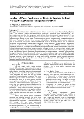 J. Anjaiah et al Int. Journal of Engineering Research and Application
ISSN : 2248-9622, Vol. 3, Issue 5, Sep-Oct 2013, pp.1065-1086

RESEARCH ARTICLE

www.ijera.com

OPEN ACCESS

Analysis of Power Semiconductor Device to Regulate the Load
Voltage Using Dynamic Voltage Restorer (Dvr)
J. Anjaiah, P. Sadanandam
Department of Electrical and Electronics Engineering, JNTU Hyderabad, Hyderabad-500085.

ABSTRACT
This paper deals with simulation and implementation of three level inverter based Dynamic Voltage Restorer
(DVR). The control of DVR that injects a voltage in series with a distribution feeder is presented. DVR is a
power electronic controller that can protect sensitive loads from disturbances in supply system. DVR can
regulate the voltage at the load. The design issues, implementation procedures and system analysis for a fast
transient control scheme for three phase capacitor-supported dynamic voltage restorers (DVR) are presented in
this paper. The dynamic behaviors of the prototype under different sagged and swelled conditions and depths
will be investigated. The dynamic voltage restorer (DVR) is one of the modern devices used in distribution
systems to protect consumers against sudden changes in voltage magnitude. The analysis for a fast transient
control scheme for three phase capacitor-supported dynamic voltage restorer (DVR) is presented in this paper.
This work provides us to find the optimal location and the optimal DVR settings to enhance the distribution
related loading issues. Conventional voltage-restoration technique is based on injecting voltage being in-phase
with the supply voltage. The injected voltage magnitude will be the minimum, but the energy injected by the
DVR is no minimal. In order to minimize the required capacity of the dc source, a minimum energy injection
concept is taken into the considerations. It is based on maximizing the active power delivered by the supply
mains and the reactive power handled by the DVR during the sag and swell cases. The review model has been
built and tested the dynamic behaviors of the model under different sagged and swelled conditions and depths
will be investigated. The quality of the load voltage under unbalanced and distorted phase voltages, and
nonlinear inductive load is analyzed.

I.

INTRODUCTION

1.1 Power Quality
The term “Power Quality” means different
things to different people. One definition is the relative
frequency and severity of deviations in the incoming
power supplied to electrical equipment from the steady
50 Hz, sinusoidal waveform of voltage or current.
These deviations may affect the safe or reliable
operation of equipment such as computers. Thus terms
like “poor power quality” mean that there is ample
deviation from norms in the power supply that may
cause equipment malfunction or failure. In certain
commercial and industrial electrical applications, it is
critical that high quality and uninterrupted power be
supplied; for fear that significant economic losses can
be incurred. Current worst-case estimates of economic
losses directly attributable to power quality problems
are, in the range of $15 billion to $30 billion per year,
which represents only 0.002% to 0.004% of annual
U.S output.
Without good power quality, commercial
buildings and industrial facilities can suffer from
repeated equipment failures, safety hazards, process
interruptions and shutdowns. Even two cycles of a
25%
voltage
dip
can
cause
unprotected
microprocessors to malfunction. Electronic controllers
on variable speed motors are even more vulnerable to
voltage sags than computers. Surges, transients, noise
www.ijera.com

and sags are the different power quality events. It’s
important to be familiar with the most common and
disruptive types of power quality events and their
typical solutions.
1.2 Power Quality Events
Power quality phenomena can be divided in to
two types, which need to be treated in a different way.
 A characteristic of voltage or current (frequency
or power factor) is never exactly equal to its
nominal or desired value. The small deviations
from the nominal or desired value are called
“voltage variations” or “current variations”.
 Occasionally the voltage or current deviates
significantly from its normal or ideal wave shape.
These sudden deviations are called “events”.
1.2.1 Interruptions
A
“voltage
interruption”,
“supply
interruption” or just “interruption” is a condition in
which the voltage at the supply terminals is close to
zero. Close to zero as defined by the IEC (International
Electrotechnical Committee) is “lower than 1% of the
declared voltage” and by the IEEE (IEEE Std.
1159:1995) is “lower than 10%”.

1065 | P a g e

 
