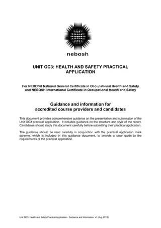 UNIT GC3: HEALTH AND SAFETY PRACTICAL
APPLICATION
For NEBOSH National General Certificate in Occupational Health and Safety
and NEBOSH International Certificate in Occupational Health and Safety
Guidance and information for
accredited course providers and candidates
This document provides comprehensive guidance on the presentation and submission of the
Unit GC3 practical application. It includes guidance on the structure and style of the report.
Candidates should study this document carefully before submitting their practical application.
The guidance should be read carefully in conjunction with the practical application mark
scheme, which is included in this guidance document, to provide a clear guide to the
requirements of the practical application.
Unit GC3: Health and Safety Practical Application - Guidance and Information: v1 (Aug 2013)
 