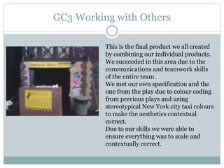 GC3 Working with Others
This is the final product we all created
by combining our individual products.
We succeeded in this area due to the
communications and teamwork skills
of the entire team.
We met our own specification and the
one from the play due to colour coding
from previous plays and using
stereotypical New York city taxi colours
to make the aesthetics contextual
correct.
Due to our skills we were able to
ensure everything was to scale and
contextually correct.
 
