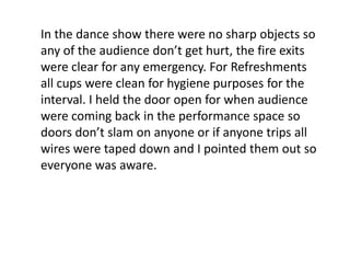 In the dance show there were no sharp objects so
any of the audience don’t get hurt, the fire exits
were clear for any emergency. For Refreshments
all cups were clean for hygiene purposes for the
interval. I held the door open for when audience
were coming back in the performance space so
doors don’t slam on anyone or if anyone trips all
wires were taped down and I pointed them out so
everyone was aware.
 