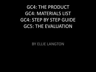 GC4: THE PRODUCT
GC4: MATERIALS LIST
GC4: STEP BY STEP GUIDE
GC5: THE EVALUATION
BY ELLIE LANGTON
 