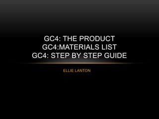 ELLIE LANTON
GC4: THE PRODUCT
GC4:MATERIALS LIST
GC4: STEP BY STEP GUIDE
 