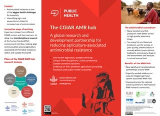 amr@cgiar.org
A global research and
development partnership for
reducing agriculture-associated
antimicrobial resistance
PUBLIC
HEALTH
Barbara Wieland, ILRI
b.wieland@cgiar.org
Benefits of the AMR Hub
• New significant transdisciplinary
partnerships around AMR
• Urgently needed evidence on
ways to mitigate agri-food
system associated AMR risks
•Improved access for national
science partners to international
AMR research community
ILRI, IFPRI, WorldFish and IWMI thank all donors and
organizations which globally support its work through their
contributions to the CGIAR Trust Fund:
https://www.cgiar.org/funders/
The antimicrobial conundrum
• Many livestock and fish
producers need better access
to high quality veterinary
drugs.
• Too many fish and livestock
producers use the wrong, or
poor quality, antimicrobials in
animals without prescriptions,
leading to unnecessary drugs in
the environment and residues
in animal source food.
This document is licensed for use under the Creative
Commons Attribution 4.0 International Licence. May 2019
Innovative ways of working
Expertise is drawn from different
CGIAR centers and their partners, to
allow true interdisciplinary research
at the human-livestock/fish-
environment interface, helping align
communication around agriculture
associated antimicrobial resistance
within and outside the CGIAR.
Context
• Antimicrobial resistance is one
of the biggest health challenges
for humanity.
• Intensifying agri- and
aquaculture is linked to
increased use of antimicrobials.
Partnerships
facilitated through
the AMR hub
AM use and
value chains,
behavior
Transmission
dynamics and
residues
Interventions
and their
impact on
public health
outcomes
Support
enabling
policy
Capacity
development,
scale
solutions
Pillars of the CGIAR AMR Hub
research strategy
The CGIAR AMR hub
§ One health approach, systems thinking
§ Unique inter-disciplinary CGIAR partnership
§ Gender sensitive solutions
§ Evidence on links between agriculture (including
livestock) and public health outcomes
Learn more
about the Hub
CRP partnership with:
 