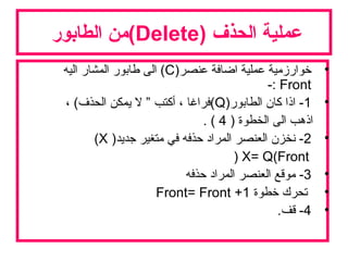 ) ‫الحذف‬ ‫عملية‬Delete‫الطابور‬ ‫(من‬
•)‫عنصر‬ ‫اضافة‬ ‫عملية‬ ‫خوارزمية‬C‫اليه‬ ‫المشار‬ ‫طابور‬ ‫الى‬ (
Front-:
•1)‫الطابور‬ ‫كان‬ ‫اذا‬ -Q، (‫الحذف‬ ‫يمكن‬ ‫ل‬ ” ‫أكتب‬ ، ‫(فراغا‬
) ‫الخطوة‬ ‫الى‬ ‫اذهب‬4. (
•2)‫جديد‬ ‫متغير‬ ‫في‬ ‫حذفه‬ ‫المراد‬ ‫العنصر‬ ‫نخزن‬ -X(
X= Q(Front)
•3-‫حذفه‬ ‫المراد‬ ‫العنصر‬ ‫موقع‬
•‫خطوة‬ ‫تحرك‬Front= Front +1
•4.‫قف‬ -
 