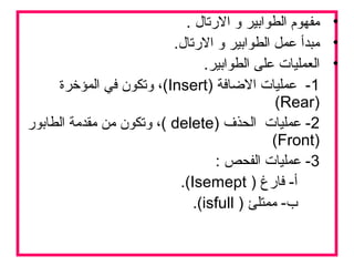 •. ‫الترتال‬ ‫و‬ ‫الطوابير‬ ‫مفهوم‬
•.‫الترتال‬ ‫و‬ ‫الطوابير‬ ‫عمل‬ ‫مبدأ‬
•.‫الطوابير‬ ‫على‬ ‫العمليات‬
1) ‫الاضافة‬ ‫عمليات‬ -Insert‫المؤخرة‬ ‫في‬ ‫وتكون‬ ،(
)Rear(
2) ‫الحذف‬ ‫عمليات‬ -delete‫الطابوتر‬ ‫مقدمة‬ ‫من‬ ‫وتكون‬ ،(
)Front(
3: ‫الفحص‬ ‫عمليات‬ -
) ‫فاترغ‬ -‫أ‬Isemept.(
) ‫ممتلئ‬ -‫ب‬isfull.(
 