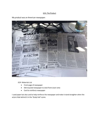 GC4: The Product
My product was an American newspaper.
GC4: Materials List
 Front page of newspaper
 Old recycled newspaper to stick front cover onto
 Card to reinforce newspaper
I used paper but also card to help reinforce the newspaper and make it stand straighter when the
actors hide behind it in the ‘Study Hall’ scene.
 