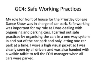GC4: Safe Working Practices
My role for front of house for the Priestley College
Dance Show was in charge of car park. Safe working
was important for my role as I was dealing with
organising and parking cars. I carried out safe
practices by organising the cars in a one way system
in and out of the car park and only letting one car
park at a time. I wore a high visual jacket so I was
clearly seen by all drivers and was also handed with
a walkie talkie to tell the FOH manager when all
cars were parked.
 