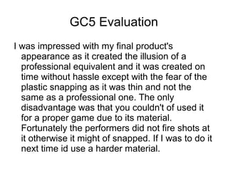 GC5 Evaluation
I was impressed with my final product's
appearance as it created the illusion of a
professional equivalent and it was created on
time without hassle except with the fear of the
plastic snapping as it was thin and not the
same as a professional one. The only
disadvantage was that you couldn't of used it
for a proper game due to its material.
Fortunately the performers did not fire shots at
it otherwise it might of snapped. If I was to do it
next time id use a harder material.
 