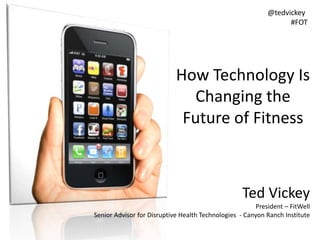 Ted Vickey
President – FitWell
Senior Advisor for Disruptive Health Technologies - Canyon Ranch Institute
@tedvickey
#FOT
How Technology Is
Changing the
Future of Fitness
 