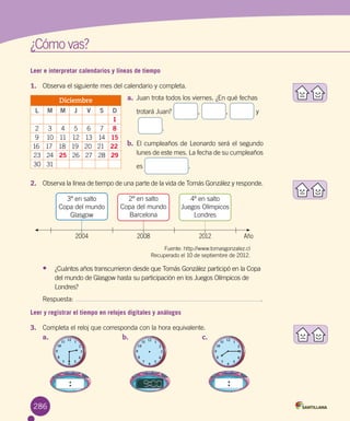 ¿Cómo vas?
Leer e interpretar calendarios y líneas de tiempo
1.	 Observa el siguiente mes del calendario y completa.
a.	 Juan trota todos los viernes. ¿En qué fechas
trotará Juan? , , y
.
b.	 El cumpleaños de Leonardo será el segundo
lunes de este mes. La fecha de su cumpleaños
es .
Diciembre
L M M J V S D
1
2 3 4 5 6 7 8
9 10 11 12 13 14 15
16 17 18 19 20 21 22
23 24 25 26 27 28 29
30 31
2.	 Observa la línea de tiempo de una parte de la vida de Tomás González y responde.
Fuente: http://www.tomasgonzalez.cl
Recuperado el 10 de septiembre de 2012.
2004
3º en salto 	
Copa del mundo
Glasgow
2008
2º en salto 	
Copa del mundo
Barcelona
2012 Año
4º en salto 	
Juegos Olímpicos
Londres
•	 ¿Cuántos años transcurrieron desde que Tomás González participó en la Copa
del mundo de Glasgow hasta su participación en los Juegos Olímpicos de
Londres?
Respuesta: .
Leer y registrar el tiempo en relojes digitales y análogos
3.	 Completa el reloj que corresponda con la hora equivalente.
a.	 b.	 c.	
286
 