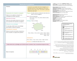 El Tomo II del material didáctico Matemática 3º básico, proyecto 	
Casa del Saber, es una obra colectiva, creada y diseñada por el
Departamento de Investigaciones Educativas de Editorial Santillana.
Dirección editorial: Rodolfo Hidalgo Caprile
Subdirección de contenidos: Ana María Anwandter Rodríguez
Solucionario: Daniela Linares Rodríguez, Yonatan Batarce Vásquez
Corrección de estilo: Patricio Varetto Cabré
Documentación: Paulina Novoa Venturino, Cristian Bustos Chavarría
Gestión autorizaciones: María Cecilia Mery Zúñiga
Subdirección de arte: María Verónica Román Soto
Jefatura de arte: Raúl Urbano Cornejo
Diseño y diagramación: Pablo Aguirre Ludueña, Sergio Pérez Jara
Ilustraciones: Álvaro de la Vega Arancibia
Fotografías: Archivo Santillana
Cubierta: Alfredo Galdames Cid
Ilustración de cubierta: Sandra Caloguerea Alarcón
Producción: Germán Urrutia Garín
La pista de una maratón tiene forma hexagonal y un
perímetro de 42 km. Si las medidas de cinco de sus
lados son: 9 km, 6 km, 5 km, 7 km y 8 km, ¿cuál es la
medida del sexto lado?
La editorial ha hecho todo lo posible por conseguir los permisos correspondientes
para las obras con “Copyright” que aparecen en el presente texto.
Cualquier error u omisión será rectificado en futuras impresiones a medida que la
información esté disponible.
Que­dan rigurosamente prohibidas, sin la autorización escrita de los titulares
del “Copyright”, bajo las sanciones establecidas en las leyes, la reproducción total
o parcial de esta obra por cualquier medio o procedimiento, comprendidos
la reprografía y el tratamiento informático, y la distribución en ejemplares
de ella mediante alquiler o présta­mo público.
© 2013, by Santillana del Pacífico S.A. de Ediciones.
Dr. Aníbal Ariztía 1444, Providencia, Santiago (Chile).
PRINTED IN CHINA. Impreso en China y producido por Asia Pacific Offset Ltd.
ISBN: 978-956-15-2201-5 – Inscripción N° 221.704
www.santillana.cl info@santillana.cl
SANTILLANA® es una marca registrada de Grupo Santillana de Ediciones, S.L.
Todos los derechos reservados.
Resolución de problemasPasospararesolversituacionesproblema
Problema
Pregunta: Se debe calcular la medida del sexto lado de la
pista con forma hexagonal.
Datos: 42 km de perímetro.
	 9 km, 6 km, 5 km, 7 km y 8 km miden los otros
	 cinco lados.
Estrategia: Hacer un dibujo.
7 km 6 km
5 km
9 km8 km
? km
9 km + 8 km + 7 km + 6 km + 5 km + ? km = 42 km
35 km + ? km = 42 km
	 ? km = 7 km
Comprobación:
9 km + 8 km + 7 km + 6 km + 5 km + 7 km = 42 km
Respuesta: La medida del sexto lado es 7 km.
Comprensión de la situación y la pregunta
Explica con tus palabras la situación y la
interrogante que debes responder.
Selección de los datos
Selecciona solo aquellos datos de la situación
que te permitan dar respuesta a la pregunta.
Utilización de una estrategia
En esta etapa, debes buscar una estrategia
para resolver la situación problema.
Comprobación y respuesta
Analiza la solución encontrada y responde en
forma completa a la pregunta del problema.
Estrategiaspararesolverproblemas
Puedes seleccionar la estrategia que te facilite resolver el problema. Aquí, te presentamos algunas de ellas.
Hacer un esquema
42
8 5 79 6 ?
 