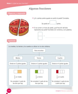 Unidad 6 / Números y operaciones
Módulo 1 / Ubicación espacialMódulo 1 / ¿Qué es una fracción?
Algunas fracciones
Observa y responde
Los medios, los tercios y los cuartos se utilizan en la vida cotidiana.
Aprende
•	 ¿En cuántas partes iguales se partió el pastel? Completa.
Se partió en partes.
•	 Si se comen un trozo de pastel, ¿qué fracción del todo
representa esa parte? Escríbela con números y con palabras.
Medios
Divide en 2 partes iguales
1
2
un medio
Se consideró 1 parte de 	
las dos que hay.
1
4
un cuarto
Se consideró 1 parte de las
cuatro que hay.
Divide en 4 partes iguales
Cuartos
1
3
un tercio
Se consideró 1 parte de las
tres que hay.
Divide en 3 partes iguales
Tercios
Para encontrar
246
 