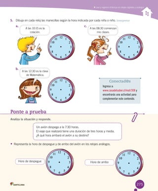 Leer y registrar el tiempo en relojes digitales y análogos
a.	 c.	
b.	
5.	 Dibuja en cada reloj las manecillas según la hora indicada por cada niña o niño. Interpretar
A las 10:15 es la
colación.
A las 12:30 es la clase
de Matemática.
A las 08:30 comienzan
mis clases.
Ponte a prueba
Analiza la situación y responde.
Un avión despega a la 7:30 horas.
El viaje que realizará tiene una duración de tres horas y media.
¿A qué hora arribará el avión a su destino?
•	 Representa la hora de despegue y de arribo del avión en los relojes análogos.
Hora de despegue Hora de arribo
Conectad@s
Ingresa a:
www.casadelsaber.cl/mat/308 y
encontrarás una actividad para
complementar este contenido.
275275
 