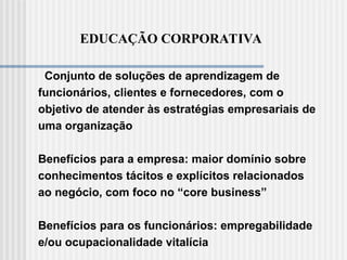 EDUCAÇÃO CORPORATIVA
Conjunto de soluções de aprendizagem de
funcionários, clientes e fornecedores, com o
objetivo de atender às estratégias empresariais de
uma organização
Benefícios para a empresa: maior domínio sobre
conhecimentos tácitos e explícitos relacionados
ao negócio, com foco no “core business”
Benefícios para os funcionários: empregabilidade
e/ou ocupacionalidade vitalícia
 