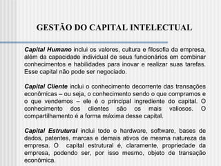 GESTÃO DO CAPITAL INTELECTUAL
Capital Humano inclui os valores, cultura e filosofia da empresa,
além da capacidade individual de seus funcionários em combinar
conhecimentos e habilidades para inovar e realizar suas tarefas.
Esse capital não pode ser negociado.
Capital Cliente inclui o conhecimento decorrente das transações
econômicas – ou seja, o conhecimento sendo o que compramos e
o que vendemos – ele é o principal ingrediente do capital. O
conhecimento dos clientes são os mais valiosos. O
compartilhamento é a forma máxima desse capital.
Capital Estrutural inclui todo o hardware, software, bases de
dados, patentes, marcas e demais ativos de mesma natureza da
empresa. O capital estrutural é, claramente, propriedade da
empresa, podendo ser, por isso mesmo, objeto de transação
econômica.
 