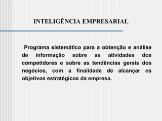 INTELIGÊNCIA EMPRESARIAL
Programa sistemático para a obtenção e análise
de informação sobre as atividades dos
competidores e sobre as tendências gerais dos
negócios, com a finalidade de alcançar os
objetivos estratégicos da empresa.
 