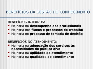 BENEFÍCIOS DA GESTÃO DO CONHECIMENTO
BENEFÍCIOS INTERNOS:
 Melhoria no desempenho dos profissionais
 Melhoria nos fluxos e processos de trabalho
 Melhoria no processo de tomada de decisão
BENEFÍCIOS NO ATENDIMENTO:
 Melhoria na adequação dos serviços às
necessidades do público alvo
 Melhoria na agilidade do atendimento
 Melhoria na qualidade do atendimento
 