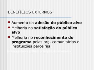 BENEFÍCIOS EXTERNOS:
 Aumento da adesão do público alvo
 Melhoria na satisfação do público
alvo
 Melhoria no reconhecimento do
programa pelas org. comunitárias e
instituições parceiras
Incluir quadros e gráficos principais dos resultados
 
