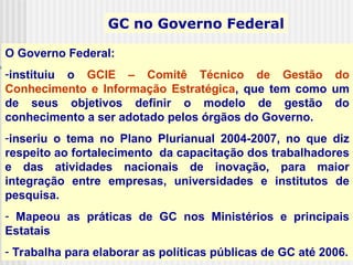 O Governo Federal:
-instituiu o GCIE – Comitê Técnico de Gestão do
Conhecimento e Informação Estratégica, que tem como um
de seus objetivos definir o modelo de gestão do
conhecimento a ser adotado pelos órgãos do Governo.
-inseriu o tema no Plano Plurianual 2004-2007, no que diz
respeito ao fortalecimento da capacitação dos trabalhadores
e das atividades nacionais de inovação, para maior
integração entre empresas, universidades e institutos de
pesquisa.
- Mapeou as práticas de GC nos Ministérios e principais
Estatais
- Trabalha para elaborar as políticas públicas de GC até 2006.
GC no Governo Federal
 