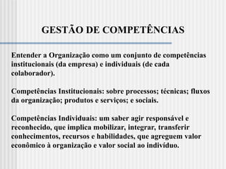 GESTÃO DE COMPETÊNCIAS
Entender a Organização como um conjunto de competências
institucionais (da empresa) e individuais (de cada
colaborador).
Competências Institucionais: sobre processos; técnicas; fluxos
da organização; produtos e serviços; e sociais.
Competências Individuais: um saber agir responsável e
reconhecido, que implica mobilizar, integrar, transferir
conhecimentos, recursos e habilidades, que agreguem valor
econômico à organização e valor social ao indivíduo.
 
