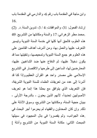 ‫رقم‬ ‫باب‬ ‫المقدمة‬ ‫في‬ ‫ماجة‬ ‫وابن‬
6
‫باب‬ ‫المقدمة‬ ‫في‬ ‫والدارمي‬ ،
16.
(2) :‫الفحول‬ ‫إرشاد‬
31
:‫والموافقات‬ ،
4
/
3
.‫د‬ .‫السنة‬ ‫تدوين‬ ،
:‫الزهراني‬ ‫مطر‬ ‫محمد‬
17
:‫التشريع‬ ‫من‬ ‫ومكانتها‬ ‫والسنة‬
49 .
‫النب‬ ‫السنة‬ ‫خدمة‬ ‫في‬ ‫كلها‬ ‫أنها‬ ‫فالحق‬ ،‫العلوم‬ ‫هذه‬
‫وتي‬ ‫وية‬
‫سير‬
‫عل‬ ‫القائمين‬ ‫أهداف‬ ‫أشرف‬ ‫ومن‬ ،‫بها‬ ‫والعمل‬ ‫عليها‬ ‫التعرف‬
‫ى‬
‫وتنقيته‬ ،‫وتمحيصها‬ ‫النبوية‬ ‫السنة‬ ‫جمع‬ ‫هو‬ ‫العلوم‬ ‫هذه‬
‫قد‬ ‫مما‬ ‫ا‬
‫علي‬ ‫الشاغبين‬ ‫ضد‬ ‫عنها‬ ‫الدفاع‬ ‫ثم‬ ،‫عليها‬ ً‫ال‬‫دخي‬ ‫يكون‬
،‫ها‬
‫الت‬ ‫في‬ ‫واالقتصار‬ ‫طرحها‬ ‫إلى‬ ‫الساعين‬ ،‫لها‬ ‫المعارضين‬
‫شريع‬
‫ا‬ ‫هو‬ ‫واحد‬ ‫مصدر‬ ‫على‬ ‫اإلسالمي‬
‫قد‬ ‫كنا‬ ‫وإذا‬.‫العظيم‬ ‫لقرآن‬
‫الش‬ ‫النبوية‬ ‫للسنة‬ ‫العلماء‬ ‫تعريفات‬ ‫من‬ ‫عدد‬ ‫إلى‬ ‫أشرنا‬
،‫ريفة‬
‫تعري‬ ‫هو‬ ‫إنما‬ ‫هذا‬ ‫بحثنا‬ ‫مع‬ ‫يتوافق‬ ‫الذي‬ ‫التعريف‬ ‫فإن‬
‫ف‬
‫يعنون‬ ‫الذين‬ ‫ألنهم‬ ،ً‫ا‬‫تحديد‬ ‫األصوليين‬
-
‫األول‬ ‫بالدرجة‬
‫ى‬
-
‫األدل‬ ‫وسوق‬ ،‫التشريع‬ ‫من‬ ‫ومكانتها‬ ،‫السنة‬ ‫حجية‬ ‫ببيان‬
‫على‬ ‫ة‬
‫كان‬ ‫وإن‬ .‫ذلك‬
‫ف‬ ‫البحث‬ ‫أجر‬ ‫يحرموا‬ ‫لم‬ ‫والفقهاء‬ ‫المحدثون‬
‫ي‬
‫سبيلها‬ ‫في‬ ‫المجهود‬ ‫بذل‬ ‫في‬ ‫يقصروا‬ ‫ولم‬ ،‫الجوانب‬ ‫هذه‬.
[ ‫وأ‬ ‫التشريع‬ ‫من‬ ‫النبوية‬ ‫السنة‬ ‫مكانة‬ :‫الثاني‬ ‫المبحث‬
‫دلة‬
 