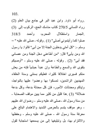 103.
(2) ‫العلم‬ ‫بيان‬ ‫جامع‬ ‫في‬ ‫البر‬ ‫عبد‬ ‫وابن‬ .‫داود‬ ‫أبو‬ ‫رواه‬.
(3) ‫النسائي‬ ‫رواه‬
5
/
270
‫إلى‬ ‫الركوب‬ ،‫الحج‬ ‫مناسك‬ ‫كتاب‬
‫واستظالل‬ ‫الجمار‬
‫وأحمد‬ ،‫المحرم‬
3
/
318 .
= " ( "‫أصلي‬ ‫رأيتموني‬ ‫كما‬ ‫صلوا‬
1
‫وقوله‬ . )
-
‫عليه‬ ‫هللا‬ ‫صلى‬
‫وسلم‬
-
‫ر‬ ‫يا‬ :‫قالوا‬ "‫أبى‬ ‫من‬ ‫إال‬ ‫الجنة‬ ‫يدخلون‬ ‫أمتي‬ ‫"كل‬ :
‫سول‬
‫عصاني‬ ‫ومن‬ ‫الجنة‬ ‫دخل‬ ‫أطاعني‬ ‫"من‬ :‫قال‬ ‫يأبى؟‬ ‫ومن‬ ‫هللا‬
( "‫أبى‬ ‫فقد‬
2
‫وقوله‬ . )
-
‫وسلم‬ ‫عليه‬ ‫هللا‬ ‫صلى‬
-
‫"أوصيكم‬
‫وا‬ ‫والسمع‬ ‫هللا‬ ‫بتقوى‬
‫ي‬ ‫من‬ ‫فإنه‬ ً‫ا‬‫حبشي‬ ً‫ا‬‫عبد‬ ‫وإن‬ ‫لطاعة‬
‫عش‬
‫وسن‬ ‫بسنتي‬ ‫فعليكم‬ ،‫كثيرا‬ ‫اختالفا‬ ‫فسيرى‬ ‫منكم‬
‫الخلفاء‬ ‫ة‬
‫بالنواج‬ ‫عليها‬ ‫وعضوا‬ ‫بها‬ ‫تمسكوا‬ ،‫الراشدين‬ ‫المهديين‬
،‫ذ‬
‫بدعة‬ ‫وكل‬ ،‫بدعة‬ ‫محدثة‬ ‫كل‬ ‫فإن‬ ،‫األمور‬ ‫ومحدثات‬ ‫وإياكم‬
( "‫ضاللة‬
3
‫الصحاب‬ ‫موقف‬ ‫يبين‬ ‫مما‬ ‫كثير‬ ‫من‬ ‫قليل‬ ‫هذا‬. )
‫ة‬
-
‫عل‬ ‫هللا‬ ‫رضوان‬
‫يهم‬ - ‫هللا‬ ‫رسول‬ ‫سنة‬ ‫من‬
-
‫و‬ ‫عليه‬ ‫هللا‬ ‫صلى‬
‫سلم‬
-
‫عل‬ ‫البالغ‬ ‫واالهتمام‬ ‫الشديد‬ ‫بالحرص‬ ‫يتسم‬ ‫موقف‬ ‫وهو‬
‫ى‬
‫هللا‬ ‫رسول‬ ‫سنة‬ ‫معرفة‬
-
‫وسلم‬ ‫عليه‬ ‫هللا‬ ‫صلى‬
-
‫وحفظه‬
‫ا‬
‫ل‬ ‫استجابة‬ ‫يسمعها‬ ‫من‬ ‫إلى‬ ‫وتبليغها‬ ‫بل‬ ،‫بها‬ ‫وااللتزام‬
‫قول‬
 