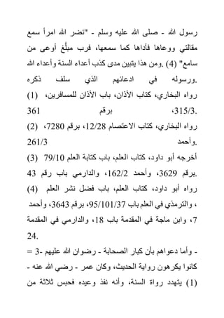 ‫هللا‬ ‫رسول‬
-
‫وسلم‬ ‫عليه‬ ‫هللا‬ ‫صلى‬
-
‫سم‬ ‫امرأ‬ ‫هللا‬ ‫"نضر‬
‫ع‬
‫مقالت‬
‫من‬ ‫أوعى‬ ‫غ‬َّ‫ل‬‫مب‬ ‫فرب‬ ،‫سمعها‬ ‫كما‬ ‫فأداها‬ ‫ووعاها‬ ‫ي‬
( "‫سامع‬
4
‫هللا‬ ‫وأعداء‬ ‫السنة‬ ‫أعداء‬ ‫كذب‬ ‫مدى‬ ‫يتبين‬ ‫هذا‬ ‫ومن‬. )
‫ذكره‬ ‫سلف‬ ‫الذي‬ ‫ادعائهم‬ ‫في‬ ‫ورسوله‬.
(1) ،‫للمسافرين‬ ‫األذان‬ ‫باب‬ ،‫األذان‬ ‫كتاب‬ ،‫البخاري‬ ‫رواه‬
3
/
315
‫برقم‬ ،
361 .
(2) ‫االعتصام‬ ‫كتاب‬ ،‫البخاري‬ ‫رواه‬
28
/
12
‫برقم‬ ،
7280
،
‫وأحمد‬
3
/
261 .
(3) ‫العلم‬ ‫كتابة‬ ‫باب‬ ،‫العلم‬ ‫كتاب‬ ،‫داود‬ ‫أبو‬ ‫أخرجه‬
10
/
79
‫برقم‬
3629
‫وأحمد‬ ،
2
/
162
‫رقم‬ ‫باب‬ ‫والدارمي‬ ،
43 .
(4) ‫العلم‬ ‫نشر‬ ‫فضل‬ ‫باب‬ ،‫العلم‬ ‫كتاب‬ ،‫داود‬ ‫أبو‬ ‫رواه‬
10
/
95
‫برقم‬ ،
3643
‫وأحمد‬ ، 1/37 ‫باب‬ ‫العلم‬ ‫في‬ ‫والترمذي‬ ،
7
‫باب‬ ‫المقدمة‬ ‫في‬ ‫ماجة‬ ‫وابن‬ ،
18
‫في‬ ‫والدارمي‬ ،
‫المقدمة‬
24.
= 3- ‫الصحابة‬ ‫كبار‬ ‫بأن‬ ‫دعواهم‬ ‫وأما‬
-
‫عليهم‬ ‫هللا‬ ‫رضوان‬ -
‫عمر‬ ‫وكان‬ ،‫الحديث‬ ‫رواية‬ ‫يكرهون‬ ‫كانوا‬
-
‫عنه‬ ‫هللا‬ ‫رضي‬
-
(
1
‫من‬ ‫ثالثة‬ ‫فحبس‬ ‫وعيده‬ ‫نفذ‬ ‫وأنه‬ ،‫السنة‬ ‫رواة‬ ‫يتهدد‬ )
 