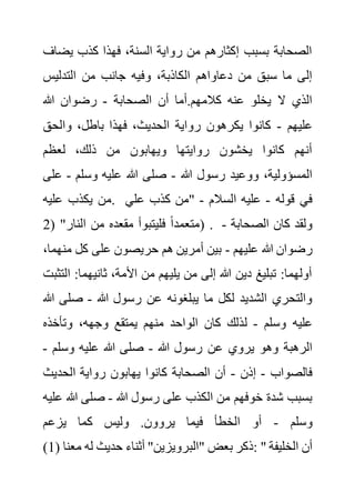 ‫يض‬ ‫كذب‬ ‫فهذا‬ ،‫السنة‬ ‫رواية‬ ‫من‬ ‫إكثارهم‬ ‫بسبب‬ ‫الصحابة‬
‫اف‬
‫وف‬ ،‫الكاذبة‬ ‫دعاواهم‬ ‫من‬ ‫سبق‬ ‫ما‬ ‫إلى‬
‫التدليس‬ ‫من‬ ‫جانب‬ ‫يه‬
‫الصحابة‬ ‫أن‬ ‫أما‬.‫كالمهم‬ ‫عنه‬ ‫يخلو‬ ‫ال‬ ‫الذي‬
-
‫هللا‬ ‫رضوان‬
‫عليهم‬
-
‫والحق‬ ،‫باطل‬ ‫فهذا‬ ،‫الحديث‬ ‫رواية‬ ‫يكرهون‬ ‫كانوا‬
‫لعظم‬ ،‫ذلك‬ ‫من‬ ‫ويهابون‬ ‫روايتها‬ ‫يخشون‬ ‫كانوا‬ ‫أنهم‬
‫هللا‬ ‫رسول‬ ‫ووعيد‬ ،‫المسؤولية‬
-
‫وسلم‬ ‫عليه‬ ‫هللا‬ ‫صلى‬
-
‫على‬
‫عليه‬ ‫يكذب‬ ‫من‬. ‫قوله‬ ‫في‬
-
‫السال‬ ‫عليه‬
‫م‬
-
‫علي‬ ‫كذب‬ ‫"من‬
( "‫النار‬ ‫من‬ ‫مقعده‬ ‫فليتبوأ‬ ً‫ا‬‫متعمد‬
2 ) . ‫الصحابة‬ ‫كان‬ ‫ولقد‬
-
‫عليهم‬ ‫هللا‬ ‫رضوان‬
-
‫من‬ ‫كل‬ ‫على‬ ‫حريصون‬ ‫هم‬ ‫أمرين‬ ‫بين‬
،‫هما‬
‫ا‬ :‫ثانيهما‬ ،‫األمة‬ ‫من‬ ‫يليهم‬ ‫من‬ ‫إلى‬ ‫هللا‬ ‫دين‬ ‫تبليغ‬ :‫أولهما‬
‫لتثبت‬
‫هللا‬ ‫رسول‬ ‫عن‬ ‫يبلغونه‬ ‫ما‬ ‫لكل‬ ‫الشديد‬ ‫والتحري‬
-
‫صلى‬
‫هللا‬
‫وسلم‬ ‫عليه‬
-
‫ل‬
‫وتأخذه‬ ،‫وجهه‬ ‫يمتقع‬ ‫منهم‬ ‫الواحد‬ ‫كان‬ ‫ذلك‬
‫هللا‬ ‫رسول‬ ‫عن‬ ‫يروي‬ ‫وهو‬ ‫الرهبة‬
-
‫وسلم‬ ‫عليه‬ ‫هللا‬ ‫صلى‬
-
‫فالصواب‬
-
‫إذن‬
-
‫الحدي‬ ‫رواية‬ ‫يهابون‬ ‫كانوا‬ ‫الصحابة‬ ‫أن‬
‫ث‬
‫هللا‬ ‫رسول‬ ‫على‬ ‫الكذب‬ ‫من‬ ‫خوفهم‬ ‫شدة‬ ‫بسبب‬
-
‫هللا‬ ‫صلى‬
‫عليه‬
‫وسلم‬
-
‫يزعم‬ ‫كما‬ ‫وليس‬ .‫يروون‬ ‫فيما‬ ‫الخطأ‬ ‫أو‬
(1) ‫"الب‬ ‫بعض‬ ‫ذكر‬
‫معنا‬ ‫له‬ ‫حديث‬ ‫أثناء‬ "‫رويزين‬ : " ‫الخليفة‬ ‫أن‬
 