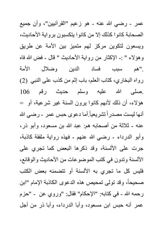 ‫عمر‬
-
‫عنه‬ ‫هللا‬ ‫رضي‬
-
‫جميع‬ ‫وأن‬ ،"‫"القرآنيين‬ ‫زعيم‬ ‫هو‬
‫األ‬ ‫برواية‬ ‫يتكسبون‬ ‫كانوا‬ ‫من‬ ‫إال‬ ‫كذلك‬ ‫كانوا‬ ‫الصحابة‬
،‫حاديث‬
‫طريق‬ ‫عن‬ ‫األمة‬ ‫بين‬ ‫متميز‬ ‫لهم‬ ‫مركز‬ ‫لتكوين‬ ‫ويسعون‬
‫قال‬ " ‫األحاديث‬ ‫رواية‬ ‫من‬ ‫اإلكثار‬
-
‫فاه‬ ‫هللا‬ ‫فض‬ -: " ‫وهؤالء‬
‫س‬ ‫هم‬
‫األمة‬ ‫وضالل‬ ‫الدين‬ ‫فساد‬ ‫بب‬ ".
(2) ‫ال‬ ‫على‬ ‫كذب‬ ‫من‬ ‫إثم‬ ‫باب‬ ،‫العلم‬ ‫كتاب‬ ،‫البخاري‬ ‫رواه‬
‫نبي‬
‫رقم‬ ‫حديث‬ ‫وسلم‬ ‫عليه‬ ‫هللا‬ ‫صلى‬
106 .
= ‫أو‬ ،‫شرعية‬ ‫غير‬ ‫السنة‬ ‫يرون‬ ‫كانوا‬ ‫ألنهم‬ ‫ذلك‬ ‫أن‬ ،‫هؤالء‬
‫عمر‬ ‫حبس‬ ‫دعوى‬ ‫أما‬.ً‫ا‬‫تشريعي‬ ً‫ا‬‫مصدر‬ ‫ليست‬ ‫أنها‬
-
‫رضي‬
‫هللا‬
‫عنه‬
-
‫هللا‬ ‫عبد‬ :‫هم‬ ‫أصحابه‬ ‫من‬ ‫ثالثة‬
‫ذر‬ ‫وأبو‬ ،‫مسعود‬ ‫بن‬
،
‫الدرداء‬ ‫وأبو‬
-
‫عنهم‬ ‫هللا‬ ‫رضي‬
-
‫كاذبة‬ ‫ملفقة‬ ‫رواية‬ ‫فهذه‬
،
‫على‬ ‫تجري‬ ‫كما‬ ‫البعض‬ ‫ذكرها‬ ‫وقد‬ ،‫األلسنة‬ ‫على‬ ‫جرت‬
‫والوق‬ ‫األحاديث‬ ‫من‬ ‫الموضوعات‬ ‫كتب‬ ‫في‬ ‫وتدون‬ ‫األلسنة‬
،‫ائع‬
‫الكت‬ ‫بعض‬ ‫تتضمنه‬ ‫أو‬ ‫األلسنة‬ ‫به‬ ‫تجري‬ ‫ما‬ ‫كل‬ ‫فليس‬
‫ب‬
‫الدعوى‬ ‫هذه‬ ‫تمحيص‬ ‫تولى‬ ‫وقد‬ ،ً‫ا‬‫صحيح‬
‫"اب‬ ‫اإلمام‬ ‫الكاذبة‬
‫ن‬
‫"حزم‬ - ‫هللا‬ ‫رحمه‬
-
‫ع‬ ‫"وروي‬ :‫فقال‬ "‫"اإلحكام‬ :‫كتابه‬ ‫في‬
‫ن‬
‫أجل‬ ‫من‬ ‫ذر‬ ‫وأبا‬ ،‫الدرداء‬ ‫وأبا‬ ،‫مسعود‬ ‫ابن‬ ‫حبس‬ ‫أنه‬ ‫عمر‬
 