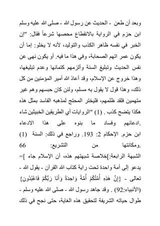 ‫هللا‬ ‫رسول‬ ‫عن‬ ‫الحديث‬
-
‫وسلم‬ ‫عليه‬ ‫هللا‬ ‫صلى‬ - ‫طعن‬ ‫أن‬ ‫وبعد‬
‫"إن‬ :‫فقال‬ ً‫ا‬‫شرع‬ ‫محصها‬ ‫باالنقطاع‬ ‫الرواية‬ ‫في‬ ‫حزم‬ ‫ابن‬
‫الكذ‬ ‫ظاهر‬ ‫نفسه‬ ‫في‬ ‫الخبر‬
‫إ‬ :‫يخلو‬ ‫ال‬ ‫ألنه‬ ،‫والتوليد‬ ‫ب‬
‫أن‬ ‫ما‬
‫ع‬ ‫نهى‬ ‫يكون‬ ‫أو‬ .‫فيه‬ ‫ما‬ ‫هذا‬ ‫وفي‬ ،‫الصحابة‬ ‫اتهم‬ ‫عمر‬ ‫يكون‬
‫ن‬
‫تب‬ ‫وعدم‬ ‫كتمانها‬ ‫وألزمهم‬ ‫السنة‬ ‫وتبليغ‬ ‫الحديث‬ ‫نفس‬
،‫ليغها‬
‫كل‬ ‫من‬ ‫المؤمنين‬ ‫أمير‬ ‫هللا‬ ‫أعاذ‬ ‫وقد‬ ،‫اإلسالم‬ ‫عن‬ ‫خروج‬ ‫وهذا‬
‫غ‬ ‫وهم‬ ‫حبسهم‬ ‫كان‬ ‫ولئن‬ ،‫مسلم‬ ‫به‬ ‫يقول‬ ‫ال‬ ‫قول‬ ‫وهذا‬ ،‫ذلك‬
‫ير‬
‫متهمي‬
‫ب‬ ‫الفاسد‬ ‫لمذهبه‬ ‫المحتج‬ ‫فليختر‬ ،‫ظلمهم‬ ‫فلقد‬ ‫ن‬
‫هذه‬ ‫مثل‬
‫شاء‬ ‫الخبيثين‬ ‫الطريقين‬ ‫أي‬ ‫"الروايات‬ (1) . ‫كذب‬ ‫يتضح‬ ‫هكذا‬
‫االدعاء‬ ‫هذا‬ ‫على‬ ‫بنوه‬ ‫ما‬ ‫وفساد‬ ‫ادعائهم‬.
(1) ‫اإلحكام‬ .‫حزم‬ ‫ابن‬
2
:
193
‫السنة‬ :‫ذلك‬ ‫في‬ ‫وراجع‬ .
:‫التشريع‬ ‫من‬ ‫ومكانتها‬
66 .
=[ ‫جاء‬ ‫اإلسالم‬ ‫أن‬ ،‫هذه‬ ‫شبهتهم‬ ‫]خالصة‬:‫الرابعة‬ ‫الشبهة‬
‫القرآن‬ ‫هللا‬ ‫كتاب‬ ‫راية‬ ‫تحت‬ ‫واحدة‬ ‫أمة‬ ‫إلى‬ ‫يدعو‬
-
‫هللا‬ ‫يقول‬
-
‫تعالى‬
-
}ِ‫ُون‬‫د‬ُ‫ب‬ْ‫ع‬‫ا‬َ‫ف‬ ْ‫م‬ُ‫ك‬ُّ‫ب‬ َ‫ر‬ ‫َا‬‫ن‬َ‫أ‬ َ‫و‬ ً‫ة‬َ‫د‬ ِ‫اح‬ َ‫و‬ ً‫ة‬َّ‫م‬ُ‫أ‬ ْ‫م‬ُ‫ك‬ُ‫ت‬َّ‫م‬ُ‫أ‬ ِ‫ه‬ِ‫ذ‬َ‫ه‬ َّ‫ن‬ِ‫إ‬{
:‫(األنبياء‬
92
‫هللا‬ ‫رسول‬ ‫جاهد‬ ‫وقد‬ . )
-
‫وسلم‬ ‫عليه‬ ‫هللا‬ ‫صلى‬
-
‫ح‬ ‫طوال‬
‫ف‬ ‫نجح‬ ‫حتى‬ ،‫الغاية‬ ‫هذه‬ ‫لتحقيق‬ ‫الشريفة‬ ‫ياته‬
‫ذلك‬ ‫ي‬
 