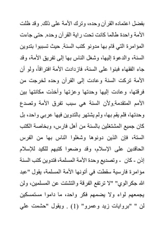 ‫ظ‬ ‫وقد‬ .‫ذلك‬ ‫على‬ ‫األمة‬ ‫وترك‬ ،‫وحده‬ ‫القرآن‬ ‫اعتماده‬ ‫بفضل‬
‫لت‬
‫جاءت‬ ‫حتى‬ .‫وحده‬ ‫القرآن‬ ‫راية‬ ‫تحت‬ ‫كانت‬ ‫طالما‬ ‫واحدة‬ ‫األمة‬
‫تسببوا‬ ‫حيث‬ .‫السنة‬ ‫كتب‬ ‫مدونو‬ ‫بها‬ ‫قام‬ ‫التي‬ ‫المؤامرة‬
‫بتدوين‬
‫تفر‬ ‫إلى‬ ‫بها‬ ‫الناس‬ ‫وشغل‬ ،‫إليها‬ ‫والدعوة‬ ،‫السنة‬
‫األمة‬ ‫يق‬
‫وقد‬ ،
‫و‬ ،ً‫ا‬‫افتراق‬ ‫األمة‬ ‫فازدادت‬ ،‫السنة‬ ‫على‬ ‫فبنوا‬ ‫الفقهاء‬ ‫جاء‬
‫أن‬ ‫لو‬
‫من‬ ‫لخرجت‬ ‫وحده‬ ‫القرآن‬ ‫إلى‬ ‫وعادت‬ ‫السنة‬ ‫تركت‬ ‫األمة‬
‫بين‬ ‫مكانتها‬ ‫وأخذت‬ ‫وعزتها‬ ‫وحدتها‬ ‫إليها‬ ‫وعادت‬ ،‫فرقتها‬
‫وتصدع‬ ‫األمة‬ ‫تفرق‬ ‫سبب‬ ‫هي‬ ‫السنة‬ ‫وألن‬.‫المتقدمة‬ ‫األمم‬
‫ب‬ ‫يشتهر‬ ‫ولم‬ ،‫بها‬ ‫يقم‬ ‫فلم‬ ،‫وحدتها‬
‫عرب‬ ‫فيها‬ ‫التدوين‬
‫بل‬ ،‫واحد‬ ‫ي‬
‫ا‬ ‫وبخاصة‬ ،‫فارس‬ ‫أهل‬ ‫من‬ ‫بالسنة‬ ‫المشتغلين‬ ‫جميع‬ ‫كان‬
‫لكتب‬
‫الفرس‬ ‫من‬ ‫بها‬ ‫الناس‬ ‫وشغلوا‬ ‫دونوها‬ ‫الذين‬ ‫فإن‬ ،‫الستة‬
‫لإلس‬ ‫للكيد‬ ‫كتبهم‬ ‫وضعوا‬ ‫وقد‬ ،‫اإلسالم‬ ‫على‬ ‫الحاقدين‬
‫الم‬
‫السنة‬ ‫كتب‬ ‫فتدوين‬ ،‫المسلمة‬ ‫األمة‬ ‫وحدة‬ ‫وتصديع‬ - ‫إذن‬
-
‫كان‬
‫سقطت‬ ‫فارسية‬ ‫مؤامرة‬
" ‫يقول‬ ،‫المسلمة‬ ‫األمة‬ ‫أتونها‬ ‫في‬
‫عبد‬
‫المس‬ ‫عن‬ ‫والتشتت‬ ‫الفرقة‬ ‫ترتفع‬ ‫"ال‬ "‫جكرالوي‬ ‫هللا‬
‫ولن‬ ،‫لمين‬
‫مستمسكين‬ ‫داموا‬ ‫ما‬ ،‫واحد‬ ‫فكر‬ ‫يضمهم‬ ‫وال‬ ‫لواء‬ ‫يجمعهم‬
( "‫وعمرو‬ ‫زيد‬ ‫بروايات‬
1
‫علي‬ ‫"حشمت‬ ‫ويقول‬ . ) " " ‫لن‬
 