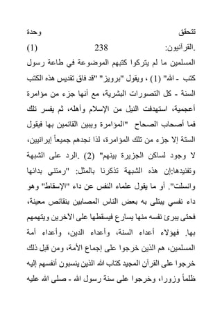‫وحدة‬ ‫تتحقق‬
(1) :‫القرآنيون‬
238 .
‫ف‬ ‫الموضوعة‬ ‫كتبهم‬ ‫يتركوا‬ ‫لم‬ ‫ما‬ ‫المسلمين‬
‫رسو‬ ‫طاعة‬ ‫ي‬
‫ل‬
( "‫هللا‬
1
‫الكتب‬ ‫هذه‬ ‫تقديس‬ ‫فاق‬ ‫"قد‬ "‫"برويز‬ ‫ويقول‬ ، ) - ‫كتب‬
‫السنة‬
-
‫مؤامرة‬ ‫من‬ ‫جزء‬ ‫أنها‬ ‫مع‬ ،‫البشرية‬ ‫التصورات‬ ‫كل‬
‫ت‬ ‫يفسر‬ ‫ثم‬ ،‫وأهله‬ ‫اإلسالم‬ ‫من‬ ‫النيل‬ ‫استهدفت‬ ،‫أعجمية‬
‫لك‬
‫فيقول‬ ‫بها‬ ‫القائمين‬ ‫ويبين‬ ‫"المؤامرة‬ ‫الصحاح‬ ‫أصحاب‬ ‫فما‬
‫لذ‬ ،‫المؤامرة‬ ‫تلك‬ ‫من‬ ‫جزء‬ ‫إال‬ ‫الستة‬
‫إيرانيي‬ ً‫ا‬‫جميع‬ ‫نجدهم‬ ‫ا‬
،‫ن‬
( "‫بينهم‬ ‫الجزيرة‬ ‫لساكن‬ ‫وجود‬ ‫ال‬
2
‫الشبهة‬ ‫على‬ ‫الرد‬. )
‫بدائ‬ ‫"رمتني‬ :‫بالمثل‬ ‫تذكرنا‬ ‫الشبهة‬ ‫هذه‬ ‫إن‬:‫وتفنيدها‬
‫ها‬
‫وهو‬ "‫"اإلسقاط‬ ‫داء‬ ‫عن‬ ‫النفس‬ ‫علماء‬ ‫يقول‬ ‫ما‬ ‫أو‬ ."‫وانسلت‬
‫بنقائص‬ ‫المصابين‬ ‫الناس‬ ‫بعض‬ ‫به‬ ‫يبتلى‬ ‫نفسي‬ ‫داء‬
،‫معينة‬
‫يسارع‬ ‫منها‬ ‫نفسه‬ ‫يبرئ‬ ‫فحتى‬
‫اآلخري‬ ‫على‬ ‫فيسقطها‬
‫ويتهمهم‬ ‫ن‬
‫أمة‬ ‫وأعداء‬ ،‫الدين‬ ‫وأعداء‬ ،‫السنة‬ ‫أعداء‬ ‫فهؤالء‬ .‫بها‬
‫ذلك‬ ‫قبل‬ ‫ومن‬ ،‫األمة‬ ‫إجماع‬ ‫على‬ ‫خرجوا‬ ‫الذين‬ ‫هم‬ ،‫المسلمين‬
‫أن‬ ‫ينسبون‬ ‫الذين‬ ‫هللا‬ ‫كتاب‬ ‫المجيد‬ ‫القرآن‬ ‫على‬ ‫خرجوا‬
‫إليه‬ ‫فسهم‬
‫هللا‬ ‫رسول‬ ‫سنة‬ ‫على‬ ‫وخرجوا‬ ،‫وزورا‬ ً‫ا‬‫ظلم‬
-
‫عل‬ ‫هللا‬ ‫صلى‬
‫يه‬
 