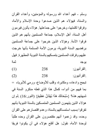 ‫وسلم‬
-
‫فهم‬
‫القرآن‬ ‫وأعداء‬ ،‫والمؤمنين‬ ‫ورسوله‬ ‫هللا‬ ‫أعداء‬
،‫واألمة‬ ‫اإلسالم‬ ‫وحدة‬ ‫صدعوا‬ ‫الذين‬ ‫هم‬ ‫فهؤالء‬ ،‫والسنة‬
‫فير‬ ‫يأتون‬ ‫هؤالء‬ .‫جماعتها‬ ‫على‬ ‫وخرجوا‬ ،‫كلمتها‬ ‫وفرقوا‬
‫مون‬
‫الذين‬ ‫هم‬ ‫بأنهم‬ ‫المسلمين‬ ‫جماعة‬ ،‫اإلسالم‬ ‫أهل‬ ،‫السنة‬ ‫أهل‬
‫المسلمين‬ ‫جماعة‬ ‫على‬ ‫خرجوا‬ ‫الذين‬ ‫وهؤالء‬ .‫األمة‬ ‫فرقوا‬
‫بر‬
‫خر‬ ‫بأنها‬ ‫المسلمة‬ ‫األمة‬ ‫يرمون‬ ،‫النبوية‬ ‫السنة‬ ‫فضهم‬
‫جت‬
‫ال‬ ‫النبوية‬ ‫بالسنة‬ ‫بتمسكهم‬ ‫المسلمين‬ ‫وفرقت‬ ‫عليهم‬
‫فهل‬ .‫مطهرة‬
‫ثمة‬ ‫يوجد‬
(1) :‫القرآنيون‬
238 .
(2) :‫القرآنيون‬
238 .
= ‫لألبري‬ ‫ورمي‬ ،‫لألوضاع‬ ‫وقلب‬ ،‫ومكابرة‬ ،‫وادعاء‬ ‫تبجح‬
‫اء‬
‫الس‬ ‫منكرو‬ ‫فعله‬ ‫الذي‬ ‫هذا‬ ‫كمثل‬ ،‫أدواء‬ ‫من‬ ‫فيهم‬ ‫بما‬
‫في‬ ‫نة‬
:‫(النور‬ }ٌ‫م‬‫ي‬ِ‫ظ‬َ‫ع‬ ٌ‫ان‬َ‫ت‬ْ‫ه‬ُ‫ب‬ ‫ا‬َ‫ذ‬َ‫ه‬ َ‫َك‬‫ن‬‫ا‬َ‫ح‬ْ‫ب‬ُ‫س‬{ ‫هذه؟‬ ‫شبهتهم‬
16
‫إن‬ ‫ثم‬. )
‫الن‬ ‫بالسنة‬ ‫المتمسكين‬ ‫المسلمين‬ ‫يتهمون‬ ‫الذين‬ ‫هؤالء‬
‫بأنهم‬ ‫بوية‬
‫ع‬ ‫اقتصارهم‬ ‫وعدم‬ ،‫بالسنة‬ ‫استمساكهم‬ ‫بسبب‬ ‫تفرقوا‬
‫القرآن‬ ‫لى‬
ً‫ا‬‫طلب‬ ‫وحده‬ ‫القرآن‬ ‫على‬ ‫مقتصرون‬ ‫أنهم‬ ‫زعموا‬ ‫وقد‬ ،‫وحده‬
‫نقول‬ ،‫األمة‬ ‫لوحدة‬
‫فريقا‬ ‫يكونوا‬ ‫أن‬ ‫في‬ ‫هؤالء‬ ‫أفلح‬ ‫هل‬ :
 