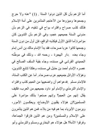 ‫حرج‬ ‫وال‬ ‫"عنه‬ (1) . ‫السنة‬ ‫دونوا‬ ‫الذين‬ ‫كل‬ ‫بأن‬ ‫الزعم‬ ‫أما‬
‫وجمع‬
‫اإلسالم‬ ‫أمة‬ ‫على‬ ‫المتآمرين‬ ‫األعاجم‬ ‫من‬ ‫وميزوها‬ ‫وها‬
‫ب‬ ‫الزعم‬ ‫في‬ ،‫شقيه‬ ‫في‬ ‫بواح‬ ‫وافتراء‬ ‫صراح‬ ‫كذب‬ ‫فذلك‬
‫أن‬
‫كان‬ ‫التدوين‬ ‫بأن‬ ‫الزعم‬ ‫وفي‬ ،‫عجم‬ ‫جميعهم‬ ‫السنة‬ ‫مدوني‬
‫الس‬ ‫دون‬ ‫من‬ ‫أول‬ ‫فإن‬ ،‫الواقع‬ ‫فيكذبه‬ ‫األول‬ ‫الشق‬ ‫أما‬.‫مؤامرة‬
‫نة‬
‫أن‬ ‫بن‬ ‫مالك‬ ‫اإلمام‬ ‫بدأ‬ ‫فقد‬ ،‫صرحاء‬ ‫عربا‬ ‫كانوا‬ ‫وجمعها‬
‫إ‬ ‫س‬
‫مام‬
‫الهجرة‬ ‫دار‬
-
‫هللا‬ ‫رحمه‬
-
‫ئه‬َّ‫ط‬‫مو‬ ‫في‬ ‫وذلك‬ . ‫بعده‬ ‫وجاء‬
‫الصال‬ ‫السلف‬ ‫بقية‬ ‫وجاء‬ ،‫مسنده‬ ‫في‬ ‫القرشي‬ ‫الحميدي‬
‫في‬ ‫ح‬
‫الت‬ ‫تتابع‬ ‫وهكذا‬ ،‫مسنده‬ ‫في‬ ‫حنبل‬ ‫بن‬ ‫أحمد‬ ‫اإلمام‬ ‫عصره‬
،‫دوين‬
‫الست‬ ‫الكتب‬ ‫عن‬ ‫أما‬ .‫صرحاء‬ ‫عرب‬ ‫جميعهم‬ ‫األوائل‬ ‫وهؤالء‬
،‫ة‬
‫وافتر‬ ‫كذب‬ ‫العجم‬ ‫من‬ ‫واضعيها‬ ‫أن‬ ‫فدعواهم‬
‫اء‬ . ‫مسلم‬ ‫فاإلمام‬
‫فكيف‬ ،‫العرب‬ ‫من‬ ‫جميعهم‬ ‫داود‬ ‫أبو‬ ‫واإلمام‬ ‫الترمذي‬ ‫واإلمام‬
‫على‬ ‫مؤامرة‬ ‫بذلك‬ ‫صنعوا‬ ‫وإنهم‬ ‫العجم؟‬ ‫من‬ ‫إنهم‬ ‫يقال‬
،‫األمور‬ ‫ويعكسون‬ ،‫األوضاع‬ ‫يقلبون‬ ‫هؤالء‬ ‫المسلمين؟إن‬
‫يتآ‬ ‫الذين‬ ‫هم‬ ‫فمن‬ ،‫بالء‬ ‫من‬ ‫فيه‬ ‫هم‬ ‫بما‬ ‫األبرياء‬ ‫ويرمون‬
‫مرون‬
‫هم‬ ‫ومن‬ ‫والمسلمين؟‬ ‫اإلسالم‬ ‫على‬
،‫الجماعة‬ ‫فارقوا‬ ‫الذين‬
‫وأبو‬ ‫والترمذي‬ ‫ومسلم‬ ‫البخاري‬ ‫هم‬ ‫هؤالء‬ ‫هل‬ ‫األمة؟‬ ‫وفرقوا‬
 
