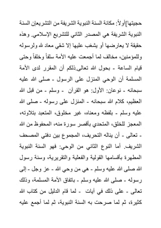 ‫التشر‬ ‫من‬ ‫الشريفة‬ ‫النبوية‬ ‫السنة‬ ‫مكانة‬ :ً‫ال‬‫حجيتها]أو‬
‫السنة‬ ‫يعإن‬
‫اإلسال‬ ‫للتشريع‬ ‫الثاني‬ ‫المصدر‬ ‫هي‬ ‫الشريفة‬ ‫النبوية‬
.‫مي‬
‫وهذه‬
‫ول‬ ‫هلل‬ ‫معاد‬ ‫شقي‬ ‫إال‬ ‫عليها‬ ‫يشغب‬ ‫أو‬ ‫يعارضها‬ ‫ال‬ ‫حقيقة‬
‫رسوله‬
‫وح‬ ً‫ا‬‫وخلف‬ ً‫ا‬‫سلف‬ ‫األمة‬ ‫عليه‬ ‫أجمعت‬ ‫لما‬ ‫مخالف‬ ،‫وللمؤمنين‬
‫تى‬
‫الساعة‬ ‫قيام‬
-
‫األم‬ ‫لدى‬ ‫المقرر‬ ‫أن‬ ‫ذلكم‬.‫تعالى‬ ‫هللا‬ ‫بحول‬
‫ة‬
‫الرسول‬ ‫على‬ ‫المنزل‬ ‫الوحي‬ ‫أن‬ ‫المسلمة‬
-
‫علي‬ ‫هللا‬ ‫صلى‬
‫ه‬
‫وسلم‬
-
‫هللا‬ ‫قبل‬ ‫من‬ - ‫سبحانه‬
-
‫نوع‬
‫القرآن‬ ‫هو‬ :‫األول‬ :‫ان‬
‫سبحانه‬ ‫هللا‬ ‫كالم‬ ،‫العظيم‬
-
‫رسوله‬ ‫على‬ ‫المنزل‬
-
‫صلى‬
‫هللا‬
‫وسلم‬ ‫عليه‬
-
‫بتال‬ ‫المتعبد‬ ،‫مخلوق‬ ‫غير‬ ،‫ومعناه‬ ‫بلفظه‬
،‫وته‬
‫من‬ ‫المحفوظ‬ ،‫منه‬ ‫سورة‬ ‫بأقصر‬ ‫المتحدي‬ ،‫للخلق‬ ‫المعجز‬
‫هللا‬
-
‫تعالى‬
-
‫المص‬ ‫دفتي‬ ‫بين‬ ‫المجموع‬ ،‫التحريف‬ ‫يناله‬ ‫أن‬
‫حف‬
‫ال‬ ‫النوع‬ ‫أما‬ .‫الشريف‬
‫النبوي‬ ‫السنة‬ ‫فهو‬ :‫الوحي‬ ‫من‬ ‫ثاني‬
‫ة‬
‫وسن‬ ،‫والتقريرية‬ ‫والفعلية‬ ‫القولية‬ ‫بأقسامها‬ ‫المطهرة‬
‫رسول‬ ‫ة‬
‫وسلم‬ ‫عليه‬ ‫هللا‬ ‫صلى‬ ‫هللا‬
-
‫هللا‬ ‫وحي‬ ‫من‬ ‫هي‬
-
‫وجل‬ ‫عز‬
-
‫إ‬
‫لى‬
‫رسوله‬
-
‫وسلم‬ ‫عليه‬ ‫هللا‬ ‫صلى‬
-
،‫المسلمة‬ ‫األمة‬ ‫باتفاق‬
‫وذلك‬
‫هللا‬ ‫كتاب‬ ‫من‬ ‫الدليل‬ ‫قام‬ ‫لما‬ - ‫تعالى‬
-
‫آيات‬ ‫في‬ ‫ذلك‬ ‫على‬
‫ك‬
‫ع‬ ‫أجمع‬ ‫لما‬ ‫ثم‬ ،‫النبوية‬ ‫السنة‬ ‫به‬ ‫صرحت‬ ‫لما‬ ‫ثم‬ ،‫ثيرة‬
‫ليه‬
 