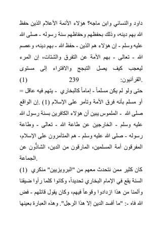 ‫حفظ‬ ‫الذين‬ ‫األعالم‬ ‫األئمة‬ ‫هؤالء‬ ‫ماجه؟‬ ‫وابن‬ ‫والنسائي‬ ‫داود‬
‫رسوله‬ ‫سنة‬ ‫وحفاظهم‬ ‫بحفظهم‬ ‫وذلك‬ ،‫دينه‬ ‫بهم‬ ‫هللا‬
-
‫صل‬
‫هللا‬ ‫ى‬
‫وسلم‬ ‫عليه‬
-
‫الذين‬ ‫هم‬ ‫هؤالء‬ ‫إن‬
-
‫هللا‬ ‫حفظ‬
-
‫وع‬ ،‫دينه‬ ‫بهم‬
‫صم‬
‫هللا‬
-
‫تع‬
‫الى‬
-
‫المرء‬ ‫إن‬ ،‫والشتات‬ ‫التفرق‬ ‫عن‬ ‫األمة‬ ‫بهم‬
‫مستوى‬ ‫إلى‬ ‫واالفتراء‬ ‫التبجج‬ ‫يصل‬ ‫كيف‬ ‫ليعجب‬
(1) :‫القرآنيون‬
239 .
= ‫عاقل‬ ‫فيه‬ ‫يتهم‬ - ً‫ا‬‫مسلم‬ ‫يكن‬ ‫لم‬ ‫ولو‬ ‫حتى‬
-
‫كالبخاري‬ ً‫ا‬‫إمام‬
( ‫اإلسالم‬ ‫على‬ ‫وتآمر‬ ‫األمة‬ ‫فرق‬ ‫بأنه‬ ‫مسلم‬ ‫أو‬
1
‫الواقع‬ ‫إن‬. )
‫ر‬ ‫بسنة‬ ‫الكافرين‬ ‫هؤالء‬ ‫أن‬ ‫يبين‬ ‫الملموس‬
‫هللا‬ ‫سول‬ - ‫هللا‬ ‫صلى‬
‫وسلم‬ ‫عليه‬
-
‫هللا‬ ‫طاعة‬ ‫عن‬ ‫الخارجين‬
-
‫تعالى‬
-
‫وطاعة‬
‫رسوله‬
-
‫وسلم‬ ‫عليه‬ ‫هللا‬ ‫صلى‬
-
‫اإلس‬ ‫على‬ ‫المتآمرون‬ ‫هم‬
،‫الم‬
‫عن‬ ‫ون‬ُّ‫ذ‬‫الشا‬ ،‫الدين‬ ‫من‬ ‫المارقون‬ ،‫المسلمين‬ ‫أمة‬ ‫المفرقون‬
‫الجماعة‬.
(1) ‫منكر‬ "‫"البرويزيين‬ ‫من‬ ‫معهم‬ ‫نتحدث‬ ‫ممن‬ ‫كثير‬ ‫كان‬
‫ي‬
‫اإلم‬ ‫في‬ ‫يقع‬ ‫السنة‬
‫ض‬ ‫رأوا‬ ‫كلما‬ ‫وكانوا‬ ،ً‫ا‬‫تحديد‬ ‫البخاري‬ ‫ام‬
‫يقنا‬
‫قائلهم‬ ‫يقول‬ ‫وكان‬ ،‫فيهم‬ ً‫ا‬‫وقوع‬ ‫ازدادوا‬ ‫هذا‬ ‫من‬ ‫وألمنا‬
-
‫فض‬
‫فاه‬ ‫هللا‬
-
‫بع‬ ‫العبارة‬ ‫وهذه‬ ."‫الرجل‬ ‫هذا‬ ‫إال‬ ‫الدين‬ ‫أفسد‬ ‫"ما‬ :
‫ينها‬
 