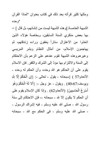 ‫ا‬ ‫"لماذا‬ ‫بعنوان‬ ‫كتاب‬ ‫في‬ ‫ذلك‬ ‫بعد‬ ‫قرأته‬ ‫كثير‬ ‫ومثلها‬
‫لقرآن‬
‫"وحده‬
= [ ‫الشبهة‬ ‫]وهذه‬:‫الخامسة‬ ‫الشبهة‬
‫بل‬ ،‫إنشائهم‬ ‫من‬ ‫ليست‬
‫قال‬
‫الذي‬ ‫هؤالء‬ ‫وبخاصة‬ ،‫السابقين‬ ‫السنة‬ ‫منكري‬ ‫بعض‬ ‫بها‬
‫ن‬
‫ثم‬ ،‫زندقتهم‬ ‫وراءه‬ ‫يخفون‬ ً‫ا‬‫ستار‬ ‫االعتزال‬ ‫من‬ ‫اتخذوا‬
‫المريسي‬ ‫وبشر‬ ‫النظام‬ ‫أمثال‬ ‫من‬ ،‫اإلسالم‬ ‫يهاجمون‬
‫االحتكام‬ ‫بأن‬ ‫الزعم‬ ‫على‬ ‫عندهم‬ ‫تقوم‬ ‫الشبهة‬ ‫وهذه‬.‫وغيرهم‬
‫ا‬ ‫إلى‬ ‫مؤد‬ ‫بها‬ ‫وااللتزام‬ ‫السنة‬ ‫إلى‬
‫اال‬ ‫فإن‬ .‫والكفر‬ ‫لشرك‬
‫سالم‬
‫وحده‬ ‫له‬ ‫الحكم‬ ‫وأن‬ ،‫وحده‬ ‫هللا‬ ‫هو‬ ‫الحاكم‬ ‫أن‬ ‫على‬ ‫يقوم‬
-
‫سبحانه‬
-
‫يقول‬
-
‫تعالى‬
-
ِ َّ ِ
‫َّلل‬ َّ
‫ال‬ِ‫إ‬ ُ‫م‬ْ‫ك‬ُ‫ح‬ْ‫ال‬ ِ‫ن‬ِ‫إ‬{ : } ( :‫األنعام‬
57
:‫ويوسف‬
40،67
‫ويقول‬ . )
-
‫وجل‬ ‫عز‬
-
َ‫و‬ُ‫ه‬َ‫و‬ ُ‫م‬ْ‫ك‬ُ‫ح‬ْ‫ال‬ ُ‫ه‬َ‫ل‬ ‫ال‬َ‫{أ‬ :
:‫(األنعام‬ }َ‫ين‬ِ‫ب‬ِ‫س‬‫ا‬َ‫ح‬ْ‫ال‬ ُ‫ع‬َ‫ر‬ْ‫س‬َ‫أ‬
62
‫كان‬ ‫وإذا‬ . )
‫على‬ ‫يقوم‬ ‫اإلسالم‬
‫هلل‬ ‫إال‬ ‫يكون‬ ‫ال‬ ‫الحكم‬ ‫أن‬
-
‫سبحانه‬
-
‫س‬ ‫إلى‬ ‫االحتكام‬ ‫فإن‬ ،
‫نة‬
‫هللا‬ ‫رسول‬
-
‫وسلم‬ ‫عليه‬ ‫هللا‬ ‫صلى‬
-
‫الرسول‬ ‫إشراك‬ ‫فيه‬
-
‫وسلم‬ ‫عليه‬ ‫هللا‬ ‫صلى‬
-
‫هللا‬ ‫مع‬ ‫الحكم‬ ‫في‬
-
‫سبحانه‬ -
 