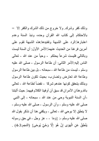 = ‫إال‬ ‫والكفر‬ ‫الشرك‬ ‫ذلك‬ ‫من‬ ‫خروج‬ ‫وال‬ .‫وشرك‬ ‫كفر‬ ‫وذلك‬
‫ا‬ ‫هللا‬ ‫كتاب‬ ‫إلى‬ ‫باالحتكام‬
‫وعد‬ ‫السنة‬ ‫ونبذ‬ ،‫وحده‬ ‫لقرآن‬
‫م‬
‫ع‬ ‫تقوم‬ ‫الشبهة‬ ‫هذه‬:‫وتفنيدها‬ ‫الشبهة‬ ‫على‬ ‫الرد‬.‫اعتبارها‬
‫لى‬
‫ليس‬ ‫السنة‬ ‫أن‬ :‫األول‬ ‫األمر‬:‫عنهما‬ ‫الحديث‬ ‫من‬ ‫فرغنا‬ ‫أمرين‬
‫ت‬
‫هللا‬ ‫عند‬ ‫من‬ ً‫ا‬‫وحي‬
-
‫تعالى‬ - ‫يحتك‬ ً‫ا‬‫شرع‬ ‫فليست‬ ‫وبالتالي‬
‫م‬
‫الرسول‬ ‫طاعة‬ ‫أن‬ :‫الثاني‬ ‫األمر‬.‫إليه‬ ‫الناس‬
-
‫عل‬ ‫هللا‬ ‫صلى‬
‫يه‬
‫وسلم‬
-
‫ل‬
‫هللا‬ ‫طاعة‬ ‫من‬ ‫يست‬
-
‫سبحانه‬
-
‫ال‬ ‫طاعة‬ ‫بين‬ ‫بل‬
‫رسول‬
‫الرسو‬ ‫طاعة‬ ‫تكون‬ ‫بحيث‬ ،‫وتضارب‬ ‫تعارض‬ ‫هللا‬ ‫وطاعة‬
‫ل‬
‫هللا‬ ‫لطاعة‬ ً‫ا‬‫نقض‬
-
‫تعالى‬ - ‫شرك‬ ‫عندهم‬ ‫كونها‬ ‫يتحقق‬ ‫وبذلك‬
‫ا‬
‫حي‬ .‫فيهما‬ ‫الكالم‬ ‫أوفينا‬ ‫أن‬ ‫سبق‬ ‫قد‬ ‫األمران‬ ‫وهذان‬.‫باهلل‬
‫أثبتنا‬ ‫ث‬
‫هللا‬ ‫عند‬ ‫من‬ ‫وحي‬ ‫النبوية‬ ‫السنة‬ ‫أن‬
-
‫سبحانه‬
-
‫النب‬ ‫إلى‬
‫ي‬ -
‫وسلم‬ ‫عليه‬ ‫هللا‬ ‫صلى‬
-
‫الرسول‬ ‫وأن‬
-
‫و‬ ‫عليه‬ ‫هللا‬ ‫صلى‬
‫سلم‬
-
‫هللا‬ ‫بوحي‬ ‫إال‬ ‫ينطق‬ ‫ال‬
-
‫تعالى‬
-
‫ب‬ ‫نذكر‬ ‫أن‬ ‫هنا‬ ‫ويكفي‬
‫هللا‬ ‫قول‬
-
‫وجل‬ ‫عز‬
-
‫رسوله‬ ‫حق‬ ‫في‬ - ‫وسلم‬ ‫عليه‬ ‫هللا‬ ‫صلى‬
-
‫ا‬َ‫م‬ َ‫{و‬ :
:‫(النجم‬ }‫ى‬َ‫ح‬‫و‬ُ‫ي‬ ٌ‫ي‬ْ‫ح‬ َ‫و‬ َّ
‫ال‬ِ‫إ‬ َ‫و‬ُ‫ه‬ ْ‫ن‬ِ‫إ‬ ‫ى‬َ‫و‬َ‫ه‬ْ‫ال‬ ِ‫ن‬َ‫ع‬ ُ‫ق‬ِ‫ط‬ْ‫ن‬َ‫ي‬
3
-
4
. )
 