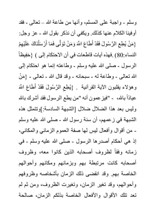 ‫وسلم‬
-
‫هللا‬ ‫طاعة‬ ‫من‬ ‫وأنها‬ ،‫المسلم‬ ‫على‬ ‫واجبة‬
–
‫تعالى‬
-
‫ف‬
‫قد‬
‫هللا‬ ‫بقول‬ ‫نذكر‬ ‫أن‬ ‫ويكفي‬ .‫كذلك‬ ‫عنها‬ ‫الكالم‬ ‫أوفينا‬
-
‫ع‬
:‫وجل‬ ‫ز‬
َ‫َاك‬‫ن‬ْ‫ل‬َ‫س‬ ْ‫ر‬َ‫أ‬ ‫ا‬َ‫م‬َ‫ف‬ ‫ى‬َّ‫ل‬ َ‫و‬َ‫ت‬ ْ‫ن‬َ‫م‬ َ‫و‬ َ َّ
‫اَّلل‬ َ‫ع‬‫ا‬َ‫ط‬َ‫أ‬ ْ‫د‬َ‫ق‬َ‫ف‬ َ‫ل‬‫و‬ُ‫س‬ َّ‫الر‬ ِ‫ع‬ِ‫ط‬ُ‫ي‬ ْ‫ن‬َ‫م‬{
ْ‫م‬ِ‫ه‬ْ‫ي‬َ‫ل‬َ‫ع‬
ً‫ا‬‫يظ‬ِ‫ف‬َ‫ح‬} ( :‫النساء‬
0
8
‫إلى‬ ‫االحتكام‬ ‫أن‬ ‫في‬ ‫قاطعات‬ ‫آيات‬ ‫فهذه‬. )
‫الرسول‬
-
‫وسلم‬ ‫عليه‬ ‫هللا‬ ‫صلى‬
-
‫احتكام‬ ‫هو‬ ‫إنما‬ ‫وطاعته‬
‫إلى‬
‫تعالى‬ ‫هللا‬
-
‫له‬ ‫وطاعة‬
-
‫سبحانه‬
-
‫هللا‬ ‫قال‬ ‫وقد‬
-
‫تعالى‬
-
ْ‫ن‬َ‫م‬{
َ َّ
‫اَّلل‬ َ‫ع‬‫ا‬َ‫ط‬َ‫أ‬ ْ‫د‬َ‫ق‬َ‫ف‬ َ‫ل‬‫و‬ُ‫س‬ َّ‫الر‬ ِ‫ع‬ِ‫ط‬ُ‫ي‬} . ‫القرآنية‬ ‫اآلية‬ ‫يقلبون‬ ‫وهؤالء‬
‫الرسو‬ ‫يطع‬ ‫"من‬ ‫أنه‬ ‫فيزعمون‬
‫باهلل‬ ‫أشرك‬ ‫فقد‬ ‫ل‬ " - ،‫باهلل‬ ً‫ا‬‫عياذ‬
‫]وتتمث‬:‫السادسة‬ ‫[الشبهة‬ ‫ضالل‬ ‫الضالل‬ ‫هذا‬ ‫بعد‬ ‫وليس‬
‫هذه‬ ‫ل‬
‫هللا‬ ‫رسول‬ ‫سنة‬ ‫أن‬ ،‫زعمهم‬ ‫في‬ ‫الشبهة‬
-
‫و‬ ‫عليه‬ ‫هللا‬ ‫صلى‬
‫سلم‬
-
‫والمكان‬ ‫الزماني‬ ‫العموم‬ ‫صفة‬ ‫لها‬ ‫ليس‬ ‫وأفعال‬ ‫أقوال‬ ‫من‬
،‫ي‬
‫الرسول‬ ‫أصدرها‬ ‫أحكام‬ ‫هي‬ ‫إذ‬
-
‫وسلم‬ ‫عليه‬ ‫هللا‬ ‫صلى‬
-
‫في‬
‫و‬ ‫زمانه‬
‫وظروف‬ ،‫معه‬ ‫كانوا‬ ‫الذين‬ ‫أصحابه‬ ‫لظروف‬ ً‫ا‬‫فق‬
‫وأحوالهم‬ ‫ومكانهم‬ ‫وبزمانهم‬ ‫بهم‬ ‫مرتبطة‬ ‫كانت‬ ‫أصحابه‬
‫وظروفهم‬ ‫بأشخاصه‬ ‫الزمان‬ ‫ذلك‬ ‫انقضى‬ ‫وقد‬ .‫بهم‬ ‫الخاصة‬
‫ل‬ ‫ثم‬ ‫ومن‬ ،‫الظروف‬ ‫وتغيرت‬ ،‫الزمان‬ ‫تغير‬ ‫وقد‬ ،‫وأحوالهم‬
‫م‬
‫صالح‬ ،‫الزمان‬ ‫بذلكم‬ ‫الخاصة‬ ‫واألفعال‬ ‫األقوال‬ ‫تلك‬ ‫تعد‬
‫ة‬
 