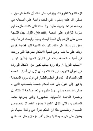 ‫ل‬ ‫وال‬ ‫لزماننا‬
‫الرسو‬ ‫طاعة‬ ‫أن‬ ‫ذلك‬ ‫على‬ ‫ويترتب‬ ،‫ظروفنا‬
‫ل‬
-
‫وسلم‬ ‫عليه‬ ‫هللا‬ ‫صلى‬
-
‫أصحابه‬ ‫على‬ ‫واجبة‬ ‫كانت‬ ‫التي‬
‫في‬
‫ملزمة‬ ‫كانت‬ ‫التي‬ ‫سنته‬ ‫وال‬ ،‫علينا‬ ‫واجبة‬ ‫تعد‬ ‫لم‬ ،‫زمانه‬
‫لهم‬
‫الش‬ ‫بهذه‬ ‫القول‬ ‫إن‬:‫وتفنيدها‬ ‫الشبهة‬ ‫على‬ ‫الرد‬.‫لنا‬ ‫ملزمة‬
‫بهة‬
‫شرع‬ ‫وليست‬ ،ً‫ا‬‫وحي‬ ‫ليست‬ ‫السنة‬ ‫بأن‬ ‫الزعم‬ ‫على‬ ‫مبني‬
‫وقد‬ ،ً‫ا‬
‫أ‬ ‫قضية‬ ‫تثير‬ ‫الشبهة‬ ‫هذه‬ ‫لكن‬ .‫ذلك‬ ‫على‬ ‫رددنا‬ ‫أن‬ ‫سبق‬
‫خرى‬
‫ور‬ ‫التي‬ ‫الشرعية‬ ‫األحكام‬ ‫قضية‬ ‫وهي‬ .‫تقدم‬ ‫ما‬ ‫على‬ ‫زيادة‬
‫دت‬
‫بـ‬ ‫لها‬ ‫ون‬ْ‫ن‬َ‫ع‬ُ‫ي‬ ‫المجيد‬ ‫القرآن‬ ‫في‬ ‫وهذه‬ ،‫خاصة‬ ‫أسباب‬ ‫في‬
‫الواردة‬ ‫األحكام‬ ‫من‬ ‫كبير‬ ‫جانب‬ ‫ورد‬ ‫وقد‬ ."‫النزول‬ ‫"أسباب‬
‫أ‬ ‫في‬ ‫نزل‬ ‫أي‬ ،‫النحو‬ ‫هذا‬ ‫على‬ ‫الكريم‬ ‫القرآن‬ ‫في‬
‫خ‬ ‫سباب‬
‫اصة‬
‫المجادلة‬ ‫سورة‬ ‫أول‬ ‫في‬ ‫الظهار‬ ‫أحكام‬ ‫في‬ ‫كما‬. ‫لم‬ ‫العلماء‬ ‫لكن‬
‫النبي‬ ‫بأصحاب‬ ‫خاصة‬ ‫أحكام‬ ‫هذه‬ ‫بأن‬ ‫القول‬ ‫إلى‬ ‫يذهبوا‬
-
‫وسلم‬ ‫عليه‬ ‫هللا‬ ‫صلى‬
-
‫لزمان‬ ‫صالحة‬ ‫تعد‬ ‫ولم‬ ‫وبزمانهم‬
‫بل‬ ،‫نا‬
‫عامة‬ ‫يعرفها‬ ‫والتي‬ ‫المشهورة‬ ‫األصولية‬ ‫القاعدة‬ ‫وضعوا‬
‫بعم‬ ‫"العبرة‬ ‫تقول‬ ‫والتي‬ ،‫المسلمين‬
‫بخص‬ ‫ال‬ ‫اللفظ‬ ‫وم‬
‫وص‬
،‫معينة‬ ‫واقعة‬ ‫في‬ ‫ينزل‬ ‫الحكم‬ ‫أن‬ ‫هذا‬ ‫ومقتضى‬ ."‫السبب‬
‫ثم‬
‫الذي‬ ‫هذا‬ ‫ومثل‬.‫الزمان‬ ‫آخر‬ ‫وحتى‬ ‫يماثلها‬ ‫ما‬ ‫كل‬ ‫على‬ ‫يطبق‬
 