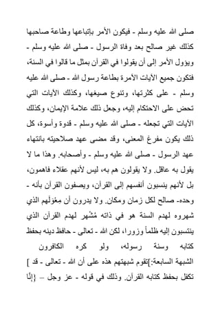 ‫وسلم‬ ‫عليه‬ ‫هللا‬ ‫صلى‬
-
‫ص‬ ‫وطاعة‬ ‫بإتباعها‬ ‫األمر‬ ‫فيكون‬
‫احبها‬
‫الرسول‬ ‫وفاة‬ ‫بعد‬ ‫صالح‬ ‫غير‬ ‫كذلك‬
-
‫و‬ ‫عليه‬ ‫هللا‬ ‫صلى‬
‫سلم‬
-
‫في‬ ‫قالوا‬ ‫ما‬ ‫بمثل‬ ‫القرآن‬ ‫في‬ ‫يقولوا‬ ‫أن‬ ‫إلى‬ ‫األمر‬ ‫ويؤول‬
،‫السنة‬
‫هللا‬ ‫رسول‬ ‫بطاعة‬ ‫اآلمرة‬ ‫اآليات‬ ‫جميع‬ ‫فتكون‬
-
‫هللا‬ ‫صلى‬
‫عليه‬
‫وسلم‬
-
‫الت‬ ‫اآليات‬ ‫وكذلك‬ ،‫صيغها‬ ‫وتنوع‬ ،‫كثرتها‬ ‫على‬
‫ي‬
‫وكذل‬ ،‫اإليمان‬ ‫عالمة‬ ‫ذلك‬ ‫وجعل‬ ،‫إليه‬ ‫االحتكام‬ ‫على‬ ‫تحض‬
‫ك‬
‫تجعله‬ ‫التي‬ ‫اآليات‬
-
‫وسلم‬ ‫عليه‬ ‫هللا‬ ‫صلى‬
-
‫وأسو‬ ‫قدوة‬
‫كل‬ ،‫ة‬
‫بانت‬ ‫صالحيته‬ ‫عهد‬ ‫مضى‬ ‫وقد‬ ،‫المعنى‬ ‫مفرغ‬ ‫يكون‬ ‫ذلك‬
‫هاء‬
‫الرسول‬ ‫عهد‬
-
‫وسلم‬ ‫عليه‬ ‫هللا‬ ‫صلى‬
-
‫ال‬ ‫ما‬ ‫وهذا‬ .‫وأصحابه‬
‫فاه‬ ‫عقالء‬ ‫ألنهم‬ ‫ليس‬ ،‫به‬ ‫هم‬ ‫يقولون‬ ‫وال‬ .‫عاقل‬ ‫به‬ ‫يقول‬
،‫مون‬
‫القر‬ ‫ويصفون‬ ،‫القرآن‬ ‫إلى‬ ‫أنفسهم‬ ‫ينسبون‬ ‫ألنهم‬ ‫بل‬
‫بأنه‬ ‫آن‬
-
‫وحده‬
-
‫الذي‬ ‫هم‬َ‫ل‬ َ‫و‬ْ‫ع‬ِ‫م‬ ‫أن‬ ‫يدرون‬ ‫وال‬ .‫ومكان‬ ‫زمان‬ ‫لكل‬ ‫صالح‬
‫الذي‬ ‫القرآن‬ ‫لهدم‬ ‫هر‬ْ‫ش‬ُ‫م‬ ‫ذاته‬ ‫في‬ ‫هو‬ ‫السنة‬ ‫لهدم‬ ‫شهروه‬
‫ظ‬ ‫إليه‬ ‫ينتسبون‬
‫هللا‬ ‫لكن‬ ،‫وزورا‬ ً‫ا‬‫لم‬
-
‫تعالى‬
-
‫د‬ ‫حافظ‬
‫بحفظ‬ ‫ينه‬
‫الكافرون‬ ‫كره‬ ‫ولو‬ ،‫رسوله‬ ‫وسنة‬ ‫كتابه‬
[ ‫هللا‬ ‫أن‬ ‫على‬ ‫هذه‬ ‫شبهتهم‬ ‫]تقوم‬:‫السابعة‬ ‫الشبهة‬
-
‫تعال‬
‫ى‬
-
‫قد‬
‫قوله‬ ‫في‬ ‫وذلك‬ .‫القرآن‬ ‫كتابه‬ ‫بحفظ‬ ‫تكفل‬
-
‫وجل‬ ‫عز‬
–
‫ا‬َّ‫ن‬ِ‫إ‬{
 