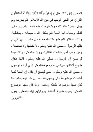َ‫ون‬ُ‫ظ‬ِ‫ف‬‫ا‬َ‫ح‬َ‫ل‬ ُ‫ه‬َ‫ل‬ ‫ا‬َّ‫ن‬ِ‫إ‬ َ‫و‬ َ‫ر‬ْ‫ك‬ِ‫الذ‬ ‫َا‬‫ن‬ْ‫ل‬ َّ‫َز‬‫ن‬ ُ‫ن‬ْ‫َح‬‫ن‬} ( ‫الح‬
:‫جر‬
9
‫ظل‬ ‫لذلك‬ . )
‫يحرف‬ ‫فلم‬ ،‫اإلسالم‬ ‫هللا‬ ‫دين‬ ‫في‬ ‫الوحيد‬ ‫الحق‬ ‫هو‬ ‫القرآن‬
‫ولم‬
‫بغي‬ ‫يرو‬ ‫ولم‬ ،‫كلمة‬ ‫منه‬ ‫خرجت‬ ‫وال‬ ‫كلمة‬ ‫تدخله‬ ‫ولم‬ ،‫يبدل‬
‫ر‬
‫هللا‬ ‫يتكفل‬ ‫فلم‬ ‫السنة‬ ‫أما‬ ،‫ومعناه‬ ‫لفظه‬
-
‫سبحانه‬
-
‫ب‬
،‫حفظها‬
‫جانب‬ ‫من‬ ‫المحضة‬ ‫الموضوعات‬ ‫داخلتها‬ ‫ولذلك‬
-
‫ل‬ ‫التي‬ ‫أي‬
‫م‬
‫الرسول‬ ‫يقلها‬
-
‫هللا‬ ‫صلى‬
‫وسلم‬ ‫عليه‬
-
‫ب‬ ‫وال‬ ‫بلفظها‬ ‫ال‬
‫معناها‬
-
‫في‬ ‫وذلك‬ ،‫بالمعنى‬ ‫ورويت‬ ‫ألفاظها‬ ‫ضاعت‬ ‫آخر‬ ‫جانب‬ ‫ومن‬
‫ما‬
‫الرسول‬ ‫أن‬ ‫صح‬ ‫لو‬
-
‫وسلم‬ ‫عليه‬ ‫هللا‬ ‫صلى‬
-
‫فكان‬ .‫قالها‬
‫ا‬ ‫أراده‬ ‫الذي‬ ‫المعنى‬ ‫معرفة‬ ‫عدم‬ ‫في‬ ‫سببا‬ ‫ألفاظها‬ ‫ضياع‬
‫لرسول‬
-
‫وسلم‬ ‫عليه‬ ‫هللا‬ ‫صلى‬
-
‫السن‬ ‫إن‬ ‫يقال‬ ‫أن‬ ‫ليصح‬ ‫حتى‬ ،
‫كلها‬ ‫ة‬
‫أضحت‬
‫هللا‬ ‫رسول‬ ‫على‬ ‫موضوعة‬
-
‫وسلم‬ ‫عليه‬ ‫هللا‬ ‫صلى‬
-
‫ما‬
‫موضوع‬ ‫منها‬ ‫كان‬ ‫وما‬ ،‫ومعناه‬ ‫بلفظه‬ ً‫ا‬‫موضوع‬ ‫منها‬ ‫كان‬
‫ي‬ ،‫بالمعنى‬ ‫إياه‬ ‫وروايتهم‬ ‫ألفاظه‬ ‫ضياع‬ ‫بسبب‬ ‫المعنى‬
‫قول‬
‫""برويز‬:
 