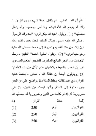 " ‫هللا‬ ‫أن‬ ‫اعلم‬
-
‫تعالى‬
-
‫ال‬ ‫سوى‬ ‫شيء‬ ‫بحفظ‬ ‫يتكفل‬ ‫لم‬
،‫قرآن‬
‫بج‬ ‫أمر‬ ‫وال‬ ،‫األحاديث‬ ‫هللا‬ ‫يجمع‬ ‫لم‬ ‫ولذا‬
‫يتكفل‬ ‫ولم‬ ،‫معها‬
( "‫بحفظها‬
1
‫الرس‬ ‫وفاة‬ ‫"بعد‬ "‫جكرالوي‬ ‫هللا‬ ‫"عبد‬ ‫ويقول‬ . )
‫ول‬
-
‫وسلم‬ ‫عليه‬ ‫هللا‬ ‫صلى‬
-
‫ال‬ ‫بعض‬ ‫نحت‬ ‫السنين‬ ‫بمئات‬
‫هذه‬ ‫ناس‬
‫محمد‬ ‫إلى‬ ‫ونسبوها‬ ‫أنفسهم‬ ‫عند‬ ‫من‬ ‫الهزليات‬
-
‫هللا‬ ‫صلى‬
‫عليه‬
‫وسلم‬ - ( "‫بريء‬ ‫منها‬ ‫وهو‬
2
‫"تنقيح‬ "‫أحمد‬ ‫"مقبول‬ ‫ويقول‬ . )
‫ال‬ ‫البحر‬ ‫من‬ ‫األحاديث‬
‫المس‬ ‫الطعام‬ ‫كتطهير‬ ‫المكذوب‬ ‫هائج‬
،‫موم‬
‫الطع‬ ‫ذلك‬ ‫من‬ ‫األكل‬ ‫عدم‬ ‫يقتضيان‬ ‫والحيطة‬ ‫الحذر‬ ‫أن‬ ‫غير‬
"‫ام‬
(
3
‫هللا‬ ‫كفالة‬ ‫إن‬ ً‫ا‬‫أيض‬ ‫ويقولون‬. )
-
‫تعالى‬
-
‫كت‬ ‫بحفظ‬
‫ابه‬
‫أ‬ ‫على‬ ‫واضح‬ ‫دليل‬ ‫السنة‬ ‫بحفظ‬ ‫كفالته‬ ‫عدم‬ ‫مع‬ ،‫القرآن‬
‫الدين‬ ‫ن‬
‫هي‬ ‫وال‬ ،‫الدين‬ ‫من‬ ‫ليست‬ ‫وأنها‬ .‫السنة‬ ‫إلى‬ ‫بحاجة‬ ‫ليس‬
‫ضرورية‬
‫هللا‬ ‫لحفظها‬ ‫له‬ ‫وضرورية‬ ‫الدين‬ ‫من‬ ‫كانت‬ ‫لو‬ ‫إذ‬ .‫له‬
( .‫القرآن‬ ‫حفظ‬ ‫كما‬
4 )
(1) :‫آية‬ .‫القرآنيون‬
250 .
(2) :‫آية‬ .‫القرآنيون‬
250 .
(3) :‫آية‬ .‫القرآنيون‬
250 .
 