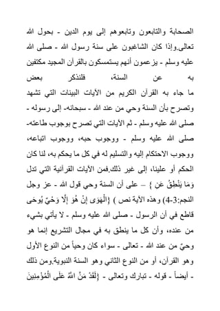 ‫الدين‬ ‫يوم‬ ‫إلى‬ ‫وتابعوهم‬ ‫والتابعون‬ ‫الصحابة‬
-
‫هللا‬ ‫بحول‬
‫هللا‬ ‫رسول‬ ‫سنة‬ ‫على‬ ‫الشاغبون‬ ‫كان‬ ‫وإذا‬.‫تعالى‬
-
‫هللا‬ ‫صلى‬
‫وسلم‬ ‫عليه‬
-
‫م‬ ‫المجيد‬ ‫بالقرآن‬ ‫يستمسكون‬ ‫أنهم‬ ‫يزعمون‬
‫كتفين‬
‫بعض‬ ‫فلنذكر‬ ،‫السنة‬ ‫عن‬ ‫به‬
‫ا‬ ‫القرآن‬ ‫به‬ ‫جاء‬ ‫ما‬
‫تشهد‬ ‫التي‬ ‫البينات‬ ‫اآليات‬ ‫من‬ ‫لكريم‬
‫هللا‬ ‫عند‬ ‫من‬ ‫وحي‬ ‫السنة‬ ‫بأن‬ ‫وتصرح‬
-
‫سبحانه‬
-
‫رس‬ ‫إلى‬
‫وله‬
-
‫وسلم‬ ‫عليه‬ ‫هللا‬ ‫صلى‬
-
‫بوجوب‬ ‫تصرح‬ ‫التي‬ ‫اآليات‬ ‫ثم‬
‫طاعته‬
-
‫وسلم‬ ‫عليه‬ ‫هللا‬ ‫صلى‬
-
،‫اتباعه‬ ‫ووجوب‬ ،‫حبه‬ ‫ووجوب‬
،‫به‬ ‫يحكم‬ ‫ما‬ ‫كل‬ ‫في‬ ‫له‬ ‫والتسليم‬ ‫إليه‬ ‫االحتكام‬ ‫ووجوب‬
‫كان‬ ‫لنا‬
‫ع‬ ‫أو‬ ‫الحكم‬
‫الت‬ ‫القرآنية‬ ‫اآليات‬ ‫فمن‬.‫ذلك‬ ‫غير‬ ‫إلى‬ ،‫لينا‬
‫تدل‬ ‫ي‬
‫هللا‬ ‫قول‬ ‫وحي‬ ‫السنة‬ ‫أن‬ ‫على‬
-
‫وجل‬ ‫عز‬ – { ِ‫ن‬َ‫ع‬ ُ‫ق‬ِ‫ط‬ْ‫ن‬َ‫ي‬ ‫ا‬َ‫م‬ َ‫و‬
‫ى‬َ‫ح‬‫و‬ُ‫ي‬ ٌ‫ي‬ْ‫ح‬ َ‫و‬ َّ
‫ال‬ِ‫إ‬ َ‫و‬ُ‫ه‬ ْ‫ن‬ِ‫إ‬ ‫ى‬َ‫و‬َ‫ه‬ْ‫}ال‬ ( :‫النجم‬
3
-
4
‫نص‬ ‫اآلية‬ ‫وهذه‬ )
‫الرسول‬ ‫أن‬ ‫في‬ ‫قاطع‬
-
‫وسلم‬ ‫عليه‬ ‫هللا‬ ‫صلى‬
-
‫ب‬ ‫يأتي‬ ‫ال‬
‫شيء‬
‫في‬ ‫به‬ ‫ينطق‬ ‫ما‬ ‫كل‬ ‫وأن‬ ،‫عنده‬ ‫من‬
‫هو‬ ‫إنما‬ ‫التشريع‬ ‫مجال‬
‫هللا‬ ‫عند‬ ‫من‬ ٌ‫ي‬‫وح‬
-
‫تعالى‬
-
‫األول‬ ‫النوع‬ ‫من‬ ً‫ا‬‫وحي‬ ‫كان‬ ‫سواء‬
‫ذ‬ ‫ومن‬.‫النبوية‬ ‫السنة‬ ‫وهو‬ ‫الثاني‬ ‫النوع‬ ‫من‬ ‫أو‬ ،‫القرآن‬ ‫وهو‬
‫لك‬
-
ً‫ا‬‫أيض‬
-
‫قوله‬
-
‫وتعالى‬ ‫تبارك‬
-
ْ‫ؤ‬ُ‫م‬ْ‫ال‬ ‫ى‬َ‫ل‬َ‫ع‬ ُ َّ
‫اَّلل‬ َّ‫ن‬َ‫م‬ ْ‫د‬َ‫ق‬َ‫ل‬{
َ‫ين‬ِ‫ن‬ِ‫م‬
 
