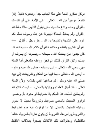 (4) ‫دلي‬ ‫ويعدونه‬ ،ً‫ا‬‫جد‬ ‫الجانب‬ ‫هذا‬ ‫على‬ ‫السنة‬ ‫منكرو‬ ‫يركز‬
ً‫ال‬
‫هللا‬ ‫من‬ ً‫ا‬‫موجه‬ ً‫ا‬‫قاطع‬
-
‫تعالى‬
-
‫تتمسك‬ ‫أن‬ ‫على‬ ‫األمة‬ ‫إلى‬
‫ح‬ ‫لماذا‬ :‫قائلهم‬ ‫ليقول‬ ‫حتى‬ ‫سواه‬ ‫ما‬ ‫وتدع‬ ،‫وحده‬ ‫بالقرآن‬
‫هللا‬ ‫فظ‬
‫ل‬ ‫نسلم‬ ‫وسوف‬ ‫هذه‬ ‫عن‬ ‫أجيبونا‬ ‫السنة؟‬ ‫يحفظ‬ ‫ولم‬ ‫القرآن‬
‫كم‬ .
== ‫هللا‬ ‫إن‬:‫وتفنيدها‬ ‫الشبهة‬ ‫على‬ ‫الرد‬
-
‫وجل‬ ‫عز‬
-
‫أنزل‬
‫هللا‬ ‫كالم‬ ‫فالقرآن‬ ،‫ومعناه‬ ‫بلفظه‬ ‫الكريم‬ ‫القرآن‬
-
‫سبح‬
‫لذا‬ ،‫انه‬
‫هللا‬ ‫يحفظه‬ ‫بأن‬ ً‫ا‬‫جدير‬ ‫كان‬
-
‫سب‬
‫حانه‬
-
‫يحر‬ ‫أن‬ ‫ويصونه‬
‫أو‬ ‫ف‬
‫ال‬ ‫أما‬.‫بالمعنى‬ ‫روايته‬ ‫تجز‬ ‫لم‬ ‫كذلك‬ ‫القرآن‬ ‫وألن‬ ،‫يبدل‬
‫سنة‬
‫هللا‬ ‫وحي‬ ‫فهي‬
-
‫تعالى‬
-
‫رسوله‬ ‫إلى‬
-
‫و‬ ‫عليه‬ ‫هللا‬ ‫صلى‬
‫سلم‬
-
‫هللا‬ ‫أوحى‬
-
‫تعالى‬
-
‫ن‬ ‫إلى‬ ‫وتشريعات‬ ‫أحكام‬ ‫من‬ ‫فيها‬ ‫بما‬
‫بيه‬ -
‫وسلم‬ ‫عليه‬ ‫هللا‬ ‫صلى‬
-
‫ا‬ ‫وألن‬ .‫بكالمه‬ ‫النبي‬ ‫صاغها‬ ‫ثم‬
‫لسنة‬
‫كال‬ ‫ليست‬
‫هللا‬ ‫م‬ - ‫تعالى‬
-
‫بالمعن‬ ‫روايتها‬ ‫العلماء‬ ‫أجاز‬ ‫فقد‬
،‫ى‬
‫وض‬ ‫بل‬ ،‫حدود‬ ‫أو‬ ‫ضوابط‬ ‫بال‬ ‫الحكم‬ ‫هذا‬ ‫العلماء‬ ‫يطلق‬ ‫ولم‬
‫عوا‬
‫تجو‬ ‫ال‬ ‫بحيث‬ ً‫ا‬‫وشروط‬ ‫ضوابط‬ ‫بالمعنى‬ ‫الحديث‬ ‫لراوي‬
‫ز‬
‫الضواب‬ ‫هذه‬ ‫فيه‬ ‫توفرت‬ ‫إذا‬ ‫إال‬ ‫بالمعنى‬ ‫الحديث‬ ‫روايته‬
‫ط‬
،‫بالعربية‬ ً‫ا‬‫عارف‬ ‫يكون‬ ‫أن‬ ‫الشروط‬ ‫هذه‬ ‫ورأس‬.‫والشروط‬
‫ع‬
ً‫ا‬‫الم‬
‫األ‬ ‫بعالقات‬ ً‫ا‬‫بصير‬ ،‫األلفاظ‬ ‫تلك‬ ‫ومدلوالت‬ ،‫بألفاظها‬
‫لفاظ‬
 