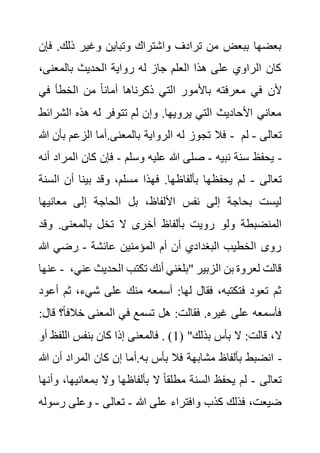 ‫ذلك‬ ‫وغير‬ ‫وتباين‬ ‫واشتراك‬ ‫ترادف‬ ‫من‬ ‫ببعض‬ ‫بعضها‬
‫فإن‬ .
،‫بالمعنى‬ ‫الحديث‬ ‫رواية‬ ‫له‬ ‫جاز‬ ‫العلم‬ ‫هذا‬ ‫على‬ ‫الراوي‬ ‫كان‬
‫في‬ ‫الخطأ‬ ‫من‬ ً‫ا‬‫أمان‬ ‫ذكرناها‬ ‫التي‬ ‫باألمور‬ ‫معرفته‬ ‫في‬ ‫ألن‬
‫تت‬ ‫لم‬ ‫وإن‬ .‫يرويها‬ ‫التي‬ ‫األحاديث‬ ‫معاني‬
‫الش‬ ‫هذه‬ ‫له‬ ‫وفر‬
‫رائط‬
‫هللا‬ ‫بأن‬ ‫الزعم‬ ‫أما‬.‫بالمعنى‬ ‫الرواية‬ ‫له‬ ‫تجوز‬ ‫فال‬ - ‫تعالى‬
-
‫لم‬
‫نبيه‬ ‫سنة‬ ‫يحفظ‬
-
‫وسلم‬ ‫عليه‬ ‫هللا‬ ‫صلى‬
-
‫الم‬ ‫كان‬ ‫فإن‬
‫أنه‬ ‫راد‬ -
‫تعالى‬
-
‫ا‬ ‫أن‬ ‫بينا‬ ‫وقد‬ ،‫مسلم‬ ‫فهذا‬ .‫بألفاظها‬ ‫يحفظها‬ ‫لم‬
‫لسنة‬
‫معانيه‬ ‫إلى‬ ‫الحاجة‬ ‫بل‬ ،‫األلفاظ‬ ‫نفس‬ ‫إلى‬ ‫بحاجة‬ ‫ليست‬
‫ا‬
‫ولو‬ ‫المنضبطة‬
‫و‬ .‫بالمعنى‬ ‫تخل‬ ‫ال‬ ‫أخرى‬ ‫بألفاظ‬ ‫رويت‬
‫قد‬
‫عائشة‬ ‫المؤمنين‬ ‫أم‬ ‫أن‬ ‫البغدادي‬ ‫الخطيب‬ ‫روى‬
-
‫هللا‬ ‫رضي‬
‫عنها‬ - ‫الح‬ ‫تكتب‬ ‫أنك‬ ‫"بلغني‬ ‫الزبير‬ ‫بن‬ ‫لعروة‬ ‫قالت‬
،‫عني‬ ‫ديث‬
‫ثم‬ ،‫شيء‬ ‫على‬ ‫منك‬ ‫أسمعه‬ :‫لها‬ ‫فقال‬ ،‫فتكتبه‬ ‫تعود‬ ‫ثم‬
‫أعود‬
‫خالف‬ ‫المعنى‬ ‫في‬ ‫تسمع‬ ‫هل‬ :‫فقالت‬ .‫غيره‬ ‫على‬ ‫فأسمعه‬
:‫قال‬ ‫؟‬ً‫ا‬
‫ال‬
( "‫بذلك‬ ‫بأس‬ ‫ال‬ :‫قالت‬ ،
1
‫اللفظ‬ ‫بنفس‬ ‫كان‬ ‫إذا‬ ‫فالمعنى‬ . )
‫أو‬
‫هللا‬ ‫أن‬ ‫المراد‬ ‫كان‬ ‫إن‬ ‫أما‬.‫به‬ ‫بأس‬ ‫فال‬ ‫مشابهة‬ ‫بألفاظ‬ ‫انضبط‬ -
‫تعالى‬
-
‫بمعاني‬ ‫وال‬ ‫بألفاظها‬ ‫ال‬ ً‫ا‬‫مطلق‬ ‫السنة‬ ‫يحفظ‬ ‫لم‬
‫وأنها‬ ،‫ها‬
‫هللا‬ ‫على‬ ‫وافتراء‬ ‫كذب‬ ‫فذلك‬ ،‫ضيعت‬
-
‫تعالى‬
-
‫وعلى‬
‫رسوله‬
 