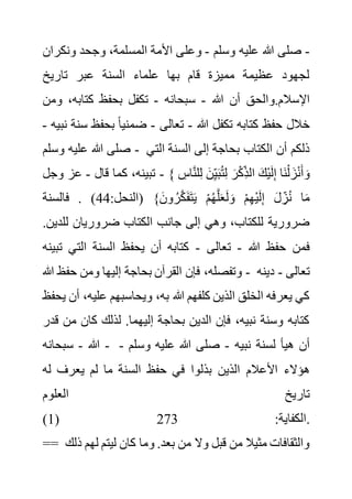 -
‫وسلم‬ ‫عليه‬ ‫هللا‬ ‫صلى‬
-
‫وعل‬
‫ونك‬ ‫وجحد‬ ،‫المسلمة‬ ‫األمة‬ ‫ى‬
‫ران‬
‫تاريخ‬ ‫عبر‬ ‫السنة‬ ‫علماء‬ ‫بها‬ ‫قام‬ ‫مميزة‬ ‫عظيمة‬ ‫لجهود‬
‫هللا‬ ‫أن‬ ‫والحق‬.‫اإلسالم‬
-
‫سبحانه‬
-
،‫كتابه‬ ‫بحفظ‬ ‫تكفل‬
‫ومن‬
‫هللا‬ ‫تكفل‬ ‫كتابه‬ ‫حفظ‬ ‫خالل‬
-
‫تعالى‬
-
‫بحفظ‬ ً‫ا‬‫ضمني‬
‫نبيه‬ ‫سنة‬
-
‫وسلم‬ ‫عليه‬ ‫هللا‬ ‫صلى‬ - ‫الت‬ ‫السنة‬ ‫إلى‬ ‫بحاجة‬ ‫الكتاب‬ ‫أن‬ ‫ذلكم‬
‫ي‬
‫كما‬ ،‫تبينه‬
‫قال‬
-
‫وجل‬ ‫عز‬ - { ‫ل‬ِ‫ل‬ َ‫ن‬ِ‫ي‬َ‫ب‬ُ‫ت‬ِ‫ل‬ َ‫ر‬ْ‫ك‬ِ‫الذ‬ َ‫ْك‬‫ي‬َ‫ل‬ِ‫إ‬ ‫َا‬‫ن‬ْ‫ل‬ َ‫ز‬ْ‫ن‬َ‫أ‬ َ‫و‬
ِ
‫اس‬َّ‫ن‬
:‫(النحل‬ }َ‫ون‬ ُ‫ر‬َّ‫ك‬َ‫ف‬َ‫ت‬َ‫ي‬ ْ‫م‬ُ‫ه‬َّ‫ل‬َ‫ع‬َ‫ل‬ َ‫و‬ ْ‫م‬ِ‫ه‬ْ‫ي‬َ‫ل‬ِ‫إ‬ َ‫ل‬ ِ‫ز‬ُ‫ن‬ ‫ا‬َ‫م‬
44
‫فالسنة‬ . )
‫لل‬ ‫ضروريان‬ ‫الكتاب‬ ‫جانب‬ ‫إلى‬ ‫وهي‬ ،‫للكتاب‬ ‫ضرورية‬
.‫دين‬
‫هللا‬ ‫حفظ‬ ‫فمن‬
-
‫تعالى‬
-
‫ت‬ ‫التي‬ ‫السنة‬ ‫يحفظ‬ ‫أن‬ ‫كتابه‬
‫بينه‬
،‫وتفصله‬
‫هللا‬ ‫حفظ‬ ‫ومن‬ ‫إليها‬ ‫بحاجة‬ ‫القرآن‬ ‫فإن‬ - ‫تعالى‬
-
‫دينه‬
‫علي‬ ‫ويحاسبهم‬ ،‫به‬ ‫هللا‬ ‫كلفهم‬ ‫الذين‬ ‫الخلق‬ ‫يعرفه‬ ‫كي‬
‫يحفظ‬ ‫أن‬ ،‫ه‬
‫م‬ ‫كان‬ ‫لذلك‬ .‫إليهما‬ ‫بحاجة‬ ‫الدين‬ ‫فإن‬ ،‫نبيه‬ ‫وسنة‬ ‫كتابه‬
‫قدر‬ ‫ن‬
‫هللا‬
-
‫سبحانه‬ - ‫نبيه‬ ‫لسنة‬ ‫هيأ‬ ‫أن‬
-
‫وسلم‬ ‫عليه‬ ‫هللا‬ ‫صلى‬
-
‫حفظ‬ ‫في‬ ‫بذلوا‬ ‫الذين‬ ‫األعالم‬ ‫هؤالء‬
‫ل‬ ‫يعرف‬ ‫لم‬ ‫ما‬ ‫السنة‬
‫ه‬
‫العلوم‬ ‫تاريخ‬
(1) :‫الكفاية‬
273 .
== ‫ليتم‬ ‫كان‬ ‫وما‬ .‫بعد‬ ‫من‬ ‫وال‬ ‫قبل‬ ‫من‬ ‫مثيال‬ ‫والثقافات‬
‫ذلك‬ ‫لهم‬
 